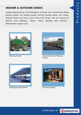 A Member of
INDOOR & OUTDOOR SHEDS
Leading Manufacturer and Wholesaler of Sheds such as Entrance Sheds,
Rooﬁng Sheds, Car Parking Sheds, Parking Garage Sheds, Sun Sheds,
Window Sheds and many more items from Thane. We are looking for
Queries from Badlapur, Kalyan, Thane, Mumbai, Navi Mumbai -
Maharashtra regions only.
Parking Sheds Commercial Car Parking
Sheds
Parking Garage Sheds Entrance Sheds
Products
 