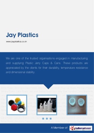 A Member of
Jay Plastics
www.jayplastics.co.in
Plastic Jerry Cans Caps Plastic Jerry Cans Plastic Inner Plug Cap Plastic Pet Caps Plastic
Bottles Plastic Cans Plastic Jars and Bottles Seal Caps Jerry Side Handled Cans Stackable
Jerry Cans Tablet Bottle Plastic Jerry Cans Caps Plastic Jerry Cans Plastic Inner Plug
Cap Plastic Pet Caps Plastic Bottles Plastic Cans Plastic Jars and Bottles Seal Caps Jerry Side
Handled Cans Stackable Jerry Cans Tablet Bottle Plastic Jerry Cans Caps Plastic Jerry
Cans Plastic Inner Plug Cap Plastic Pet Caps Plastic Bottles Plastic Cans Plastic Jars and
Bottles Seal Caps Jerry Side Handled Cans Stackable Jerry Cans Tablet Bottle Plastic Jerry
Cans Caps Plastic Jerry Cans Plastic Inner Plug Cap Plastic Pet Caps Plastic Bottles Plastic
Cans Plastic Jars and Bottles Seal Caps Jerry Side Handled Cans Stackable Jerry Cans Tablet
Bottle Plastic Jerry Cans Caps Plastic Jerry Cans Plastic Inner Plug Cap Plastic Pet Caps Plastic
Bottles Plastic Cans Plastic Jars and Bottles Seal Caps Jerry Side Handled Cans Stackable
Jerry Cans Tablet Bottle Plastic Jerry Cans Caps Plastic Jerry Cans Plastic Inner Plug
Cap Plastic Pet Caps Plastic Bottles Plastic Cans Plastic Jars and Bottles Seal Caps Jerry Side
Handled Cans Stackable Jerry Cans Tablet Bottle Plastic Jerry Cans Caps Plastic Jerry
Cans Plastic Inner Plug Cap Plastic Pet Caps Plastic Bottles Plastic Cans Plastic Jars and
Bottles Seal Caps Jerry Side Handled Cans Stackable Jerry Cans Tablet Bottle Plastic Jerry
Cans Caps Plastic Jerry Cans Plastic Inner Plug Cap Plastic Pet Caps Plastic Bottles Plastic
Cans Plastic Jars and Bottles Seal Caps Jerry Side Handled Cans Stackable Jerry Cans Tablet
Bottle Plastic Jerry Cans Caps Plastic Jerry Cans Plastic Inner Plug Cap Plastic Pet Caps Plastic
We are one of the trusted organisations engaged in manufacturing
and supplying Plastic Jerry Caps & Cans. These products are
appreciated by the clients for their durability, temperature resistance
and dimensional stability.
 