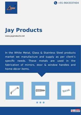 +91-9643337404
Jay Products
www.jayproducts.net
In the White Metal, Glass & Stainless Steel products
market we manufacture and supply as per client’s
speciﬁc needs. These metals are used in the
fabrication of mirrors, door & window handles and
home décor items.
 
