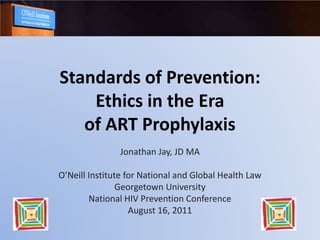 Standards of Prevention:
    Ethics in the Era
   of ART Prophylaxis
               Jonathan Jay, JD MA

O’Neill Institute for National and Global Health Law
                Georgetown University
        National HIV Prevention Conference
                   August 16, 2011
 