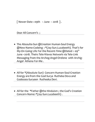 [ Newer-Date : 09th – June – 2018 ] .
Dear All Concern’s ;
 The Absoulte-Sun @Creation Human-Soul Energy
@New-Name-Codeing :-*(Jay-Sun.Luzabeeth). That’s for
My-On Going Life For the Recent-Time @Dated :- 09th
June –2018. Theirs Tele-Waves Network via Tele-Link
Messaging from the Archeg-Angel Orelene with Archig-
Angel Athena For-Me .
 All for *(Absolute Sun) Concern Human-Soul-Creation
Energy are from the God-Surya Rutheka Deva and
Godesses-Suryeen Rutheeka Devi.
 All for the *Father @the Hinduism ; the God’s Creation
Concern-Name:-*(Jay-Sun.Luzabeeth) .
 