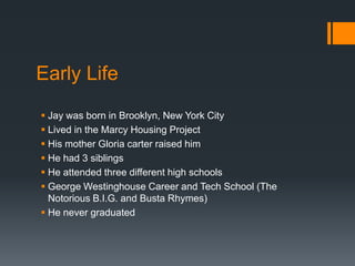 Early Life
 Jay was born in Brooklyn, New York City
 Lived in the Marcy Housing Project
 His mother Gloria carter raised him
 He had 3 siblings
 He attended three different high schools
 George Westinghouse Career and Tech School (The
Notorious B.I.G. and Busta Rhymes)
 He never graduated

 