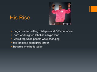 His Rise
 began career selling mixtapes and Cd’s out of car
 hard work signed label as a hype man
 would rap while people were changing
 His fan base soon grew larger
 Became who he is today

 