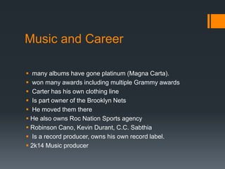 Music and Career
 many albums have gone platinum (Magna Carta).
 won many awards including multiple Grammy awards
 Carter has his own clothing line
 Is part owner of the Brooklyn Nets
 He moved them there
 He also owns Roc Nation Sports agency
 Robinson Cano, Kevin Durant, C.C. Sabthia
 Is a record producer, owns his own record label.
 2k14 Music producer

 