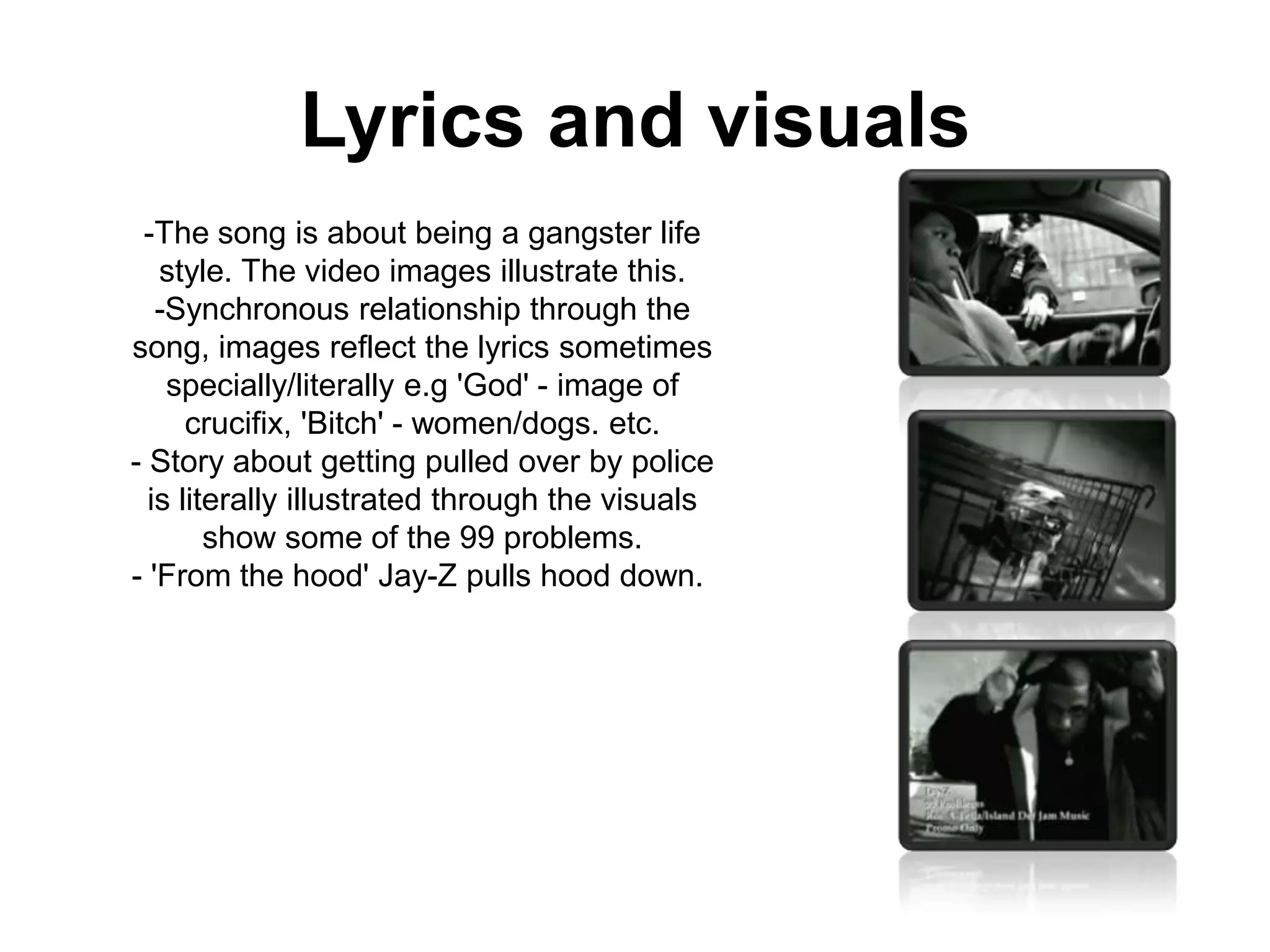 Lyrics and visuals-The song is about being a gangster life style. The video images illustrate this.-Synchronous relationship through the song, images reflect the lyrics sometimes specially/literally e.g 'God' - image of crucifix, 'Bitch' - women/dogs. etc.- Story about getting pulled over by police is literally illustrated through the visuals show some of the 99 problems.- 'From the hood' Jay-Z pulls hood down. 