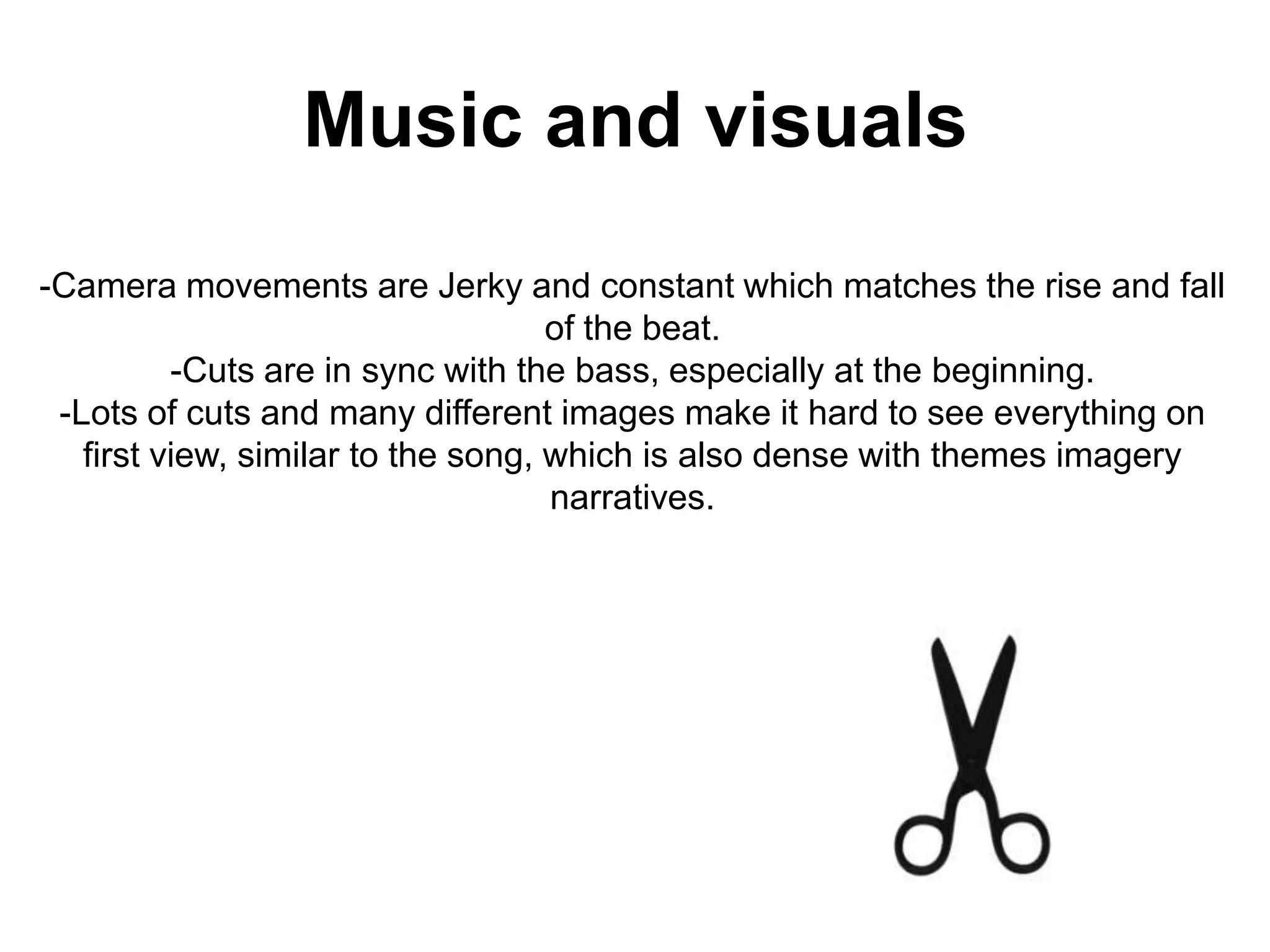 Music and visuals-Camera movements are Jerky and constant which matches the rise and fall of the beat.-Cuts are in sync with the bass, especially at the beginning.-Lots of cuts and many different images make it hard to see everything on first view, similar to the song, which is also dense with themes imagery narratives.
