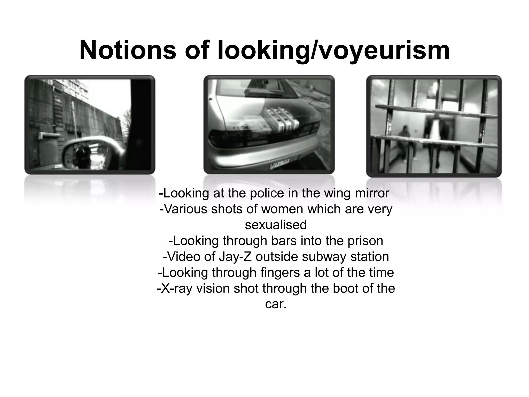 Notions of looking/voyeurism-Looking at the police in the wing mirror -Various shots of women which are very sexualised-Looking through bars into the prison-Video of Jay-Z outside subway station-Looking through fingers a lot of the time-X-ray vision shot through the boot of the car.