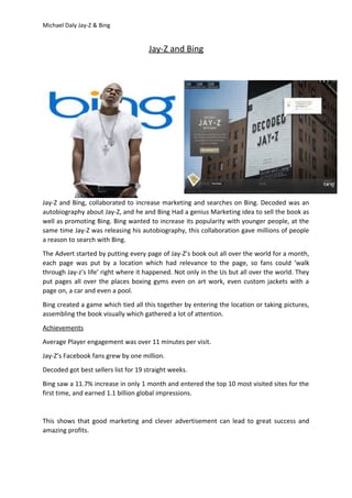 Michael Daly Jay-Z & Bing
Jay-Z and Bing
Jay-Z and Bing, collaborated to increase marketing and searches on Bing. Decoded was an
autobiography about Jay-Z, and he and Bing Had a genius Marketing idea to sell the book as
well as promoting Bing. Bing wanted to increase its popularity with younger people, at the
same time Jay-Z was releasing his autobiography, this collaboration gave millions of people
a reason to search with Bing.
The Advert started by putting every page of Jay-Z’s book out all over the world for a month,
each page was put by a location which had relevance to the page, so fans could ‘walk
through Jay-z’s life’ right where it happened. Not only in the Us but all over the world. They
put pages all over the places boxing gyms even on art work, even custom jackets with a
page on, a car and even a pool.
Bing created a game which tied all this together by entering the location or taking pictures,
assembling the book visually which gathered a lot of attention.
Achievements
Average Player engagement was over 11 minutes per visit.
Jay-Z’s Facebook fans grew by one million.
Decoded got best sellers list for 19 straight weeks.
Bing saw a 11.7% increase in only 1 month and entered the top 10 most visited sites for the
first time, and earned 1.1 billion global impressions.
This shows that good marketing and clever advertisement can lead to great success and
amazing profits.
 