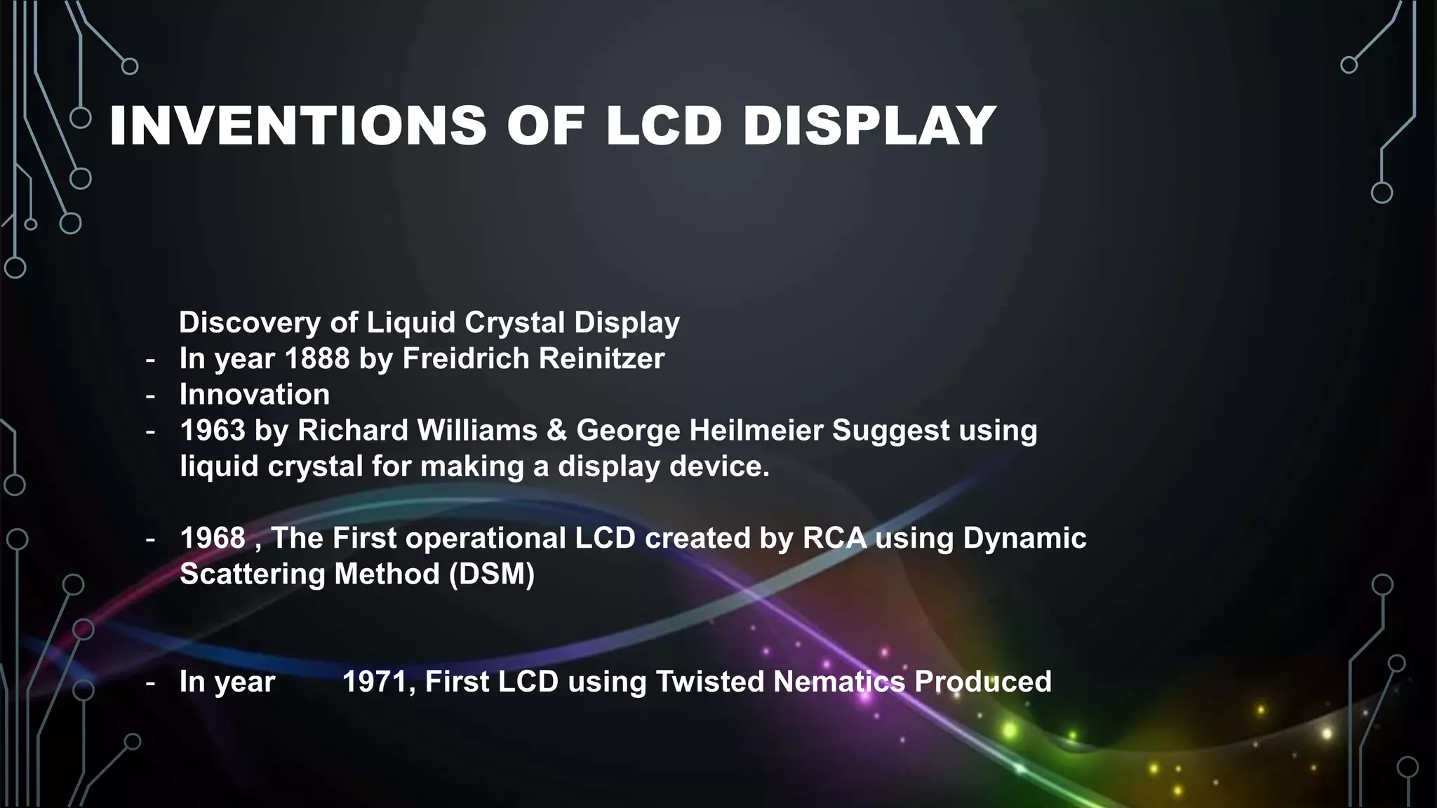 INVENTIONS OF LCD DISPLAY
Discovery of Liquid Crystal Display
- In year 1888 by Freidrich Reinitzer
- Innovation
- 1963 by Richard Williams & George Heilmeier Suggest using
liquid crystal for making a display device.
- 1968 , The First operational LCD created by RCA using Dynamic
Scattering Method (DSM)
- In year 1971, First LCD using Twisted Nematics Produced
 