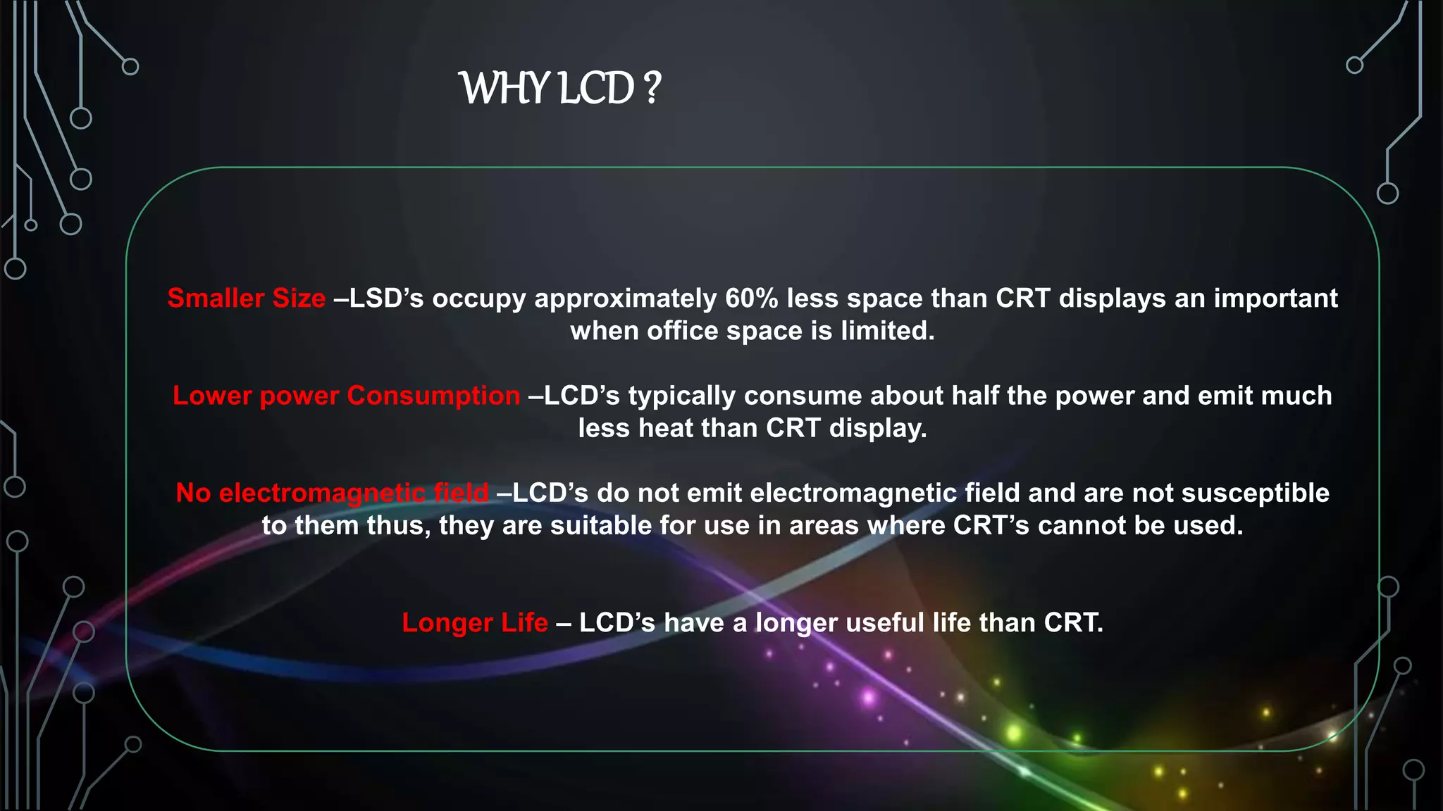 WHY LCD?
Smaller Size –LSD’s occupy approximately 60% less space than CRT displays an important
when office space is limited.
Lower power Consumption –LCD’s typically consume about half the power and emit much
less heat than CRT display.
No electromagnetic field –LCD’s do not emit electromagnetic field and are not susceptible
to them thus, they are suitable for use in areas where CRT’s cannot be used.
Longer Life – LCD’s have a longer useful life than CRT.
 