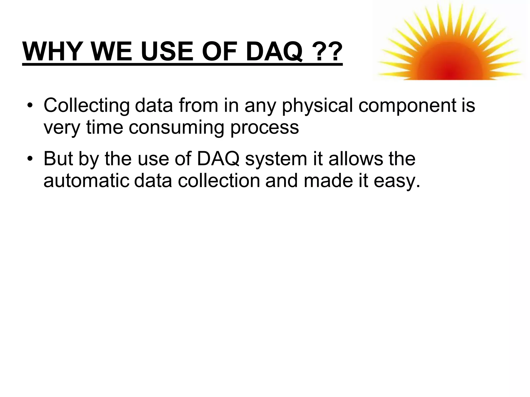 WHY WE USE OF DAQ ??
• Collecting data from in any physical component is
  very time consuming process
• But by the use of DAQ system it allows the
  automatic data collection and made it easy.
 