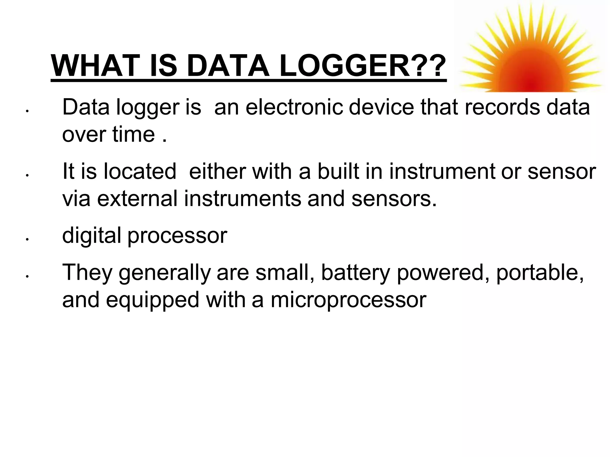WHAT IS DATA LOGGER??
•   Data logger is an electronic device that records data
    over time .
•   It is located either with a built in instrument or sensor
    via external instruments and sensors.
•   digital processor
•   They generally are small, battery powered, portable,
    and equipped with a microprocessor
 