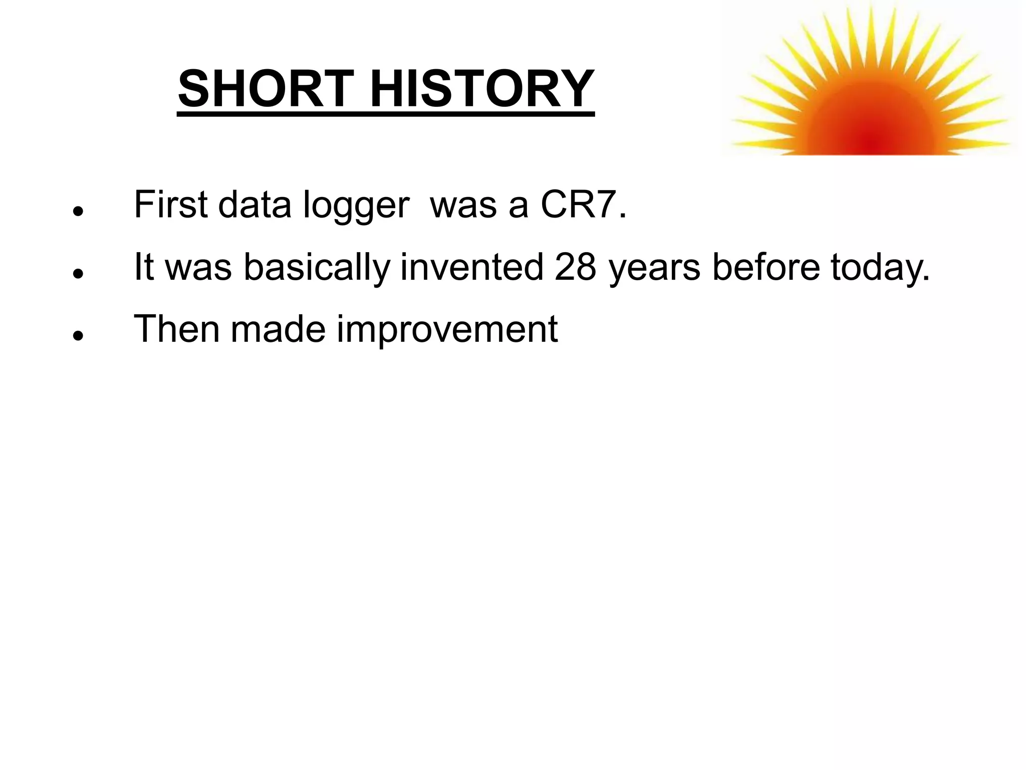 SHORT HISTORY

   First data logger was a CR7.
   It was basically invented 28 years before today.
   Then made improvement
 