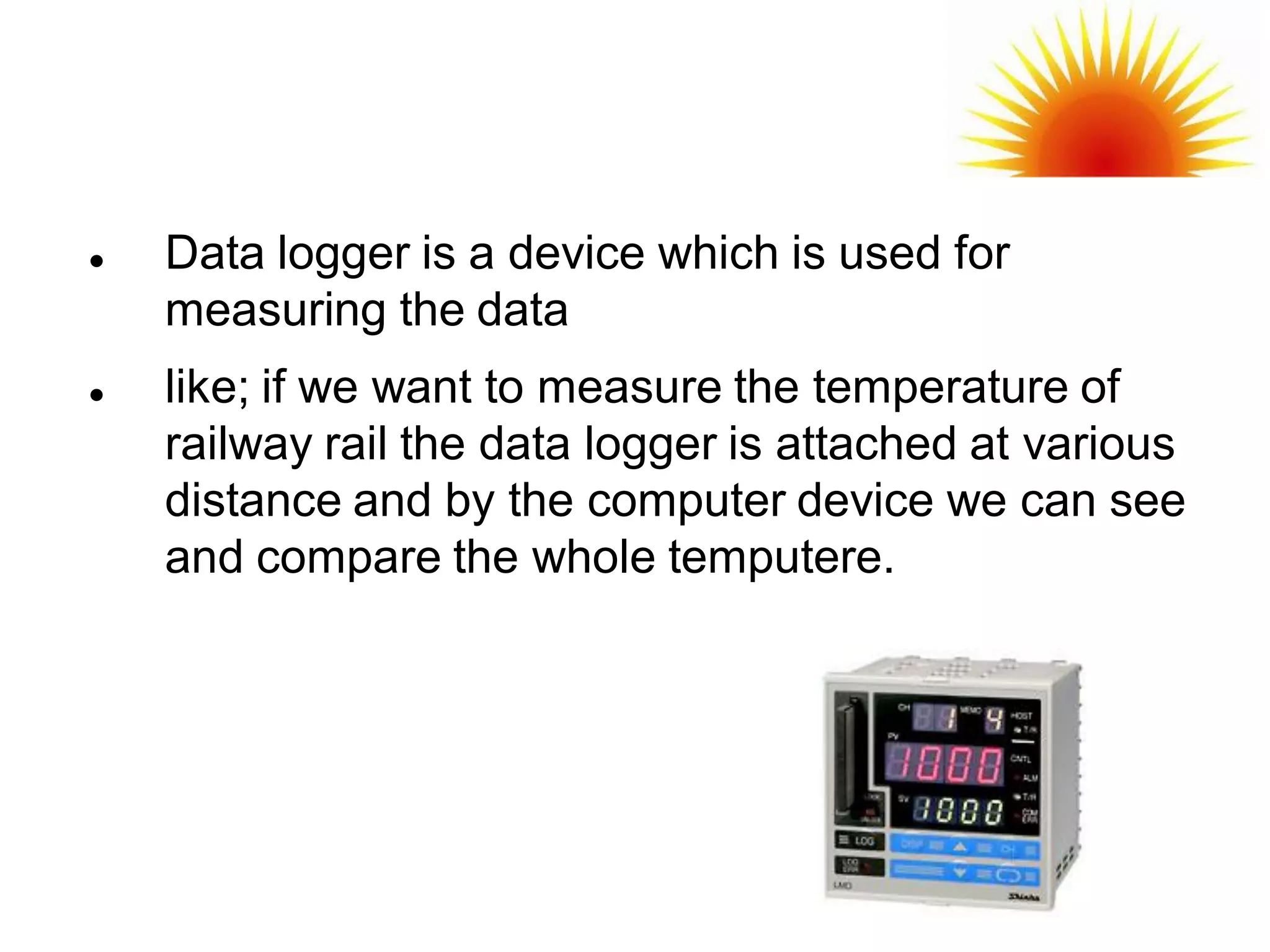    Data logger is a device which is used for
    measuring the data
   like; if we want to measure the temperature of
    railway rail the data logger is attached at various
    distance and by the computer device we can see
    and compare the whole temputere.
 