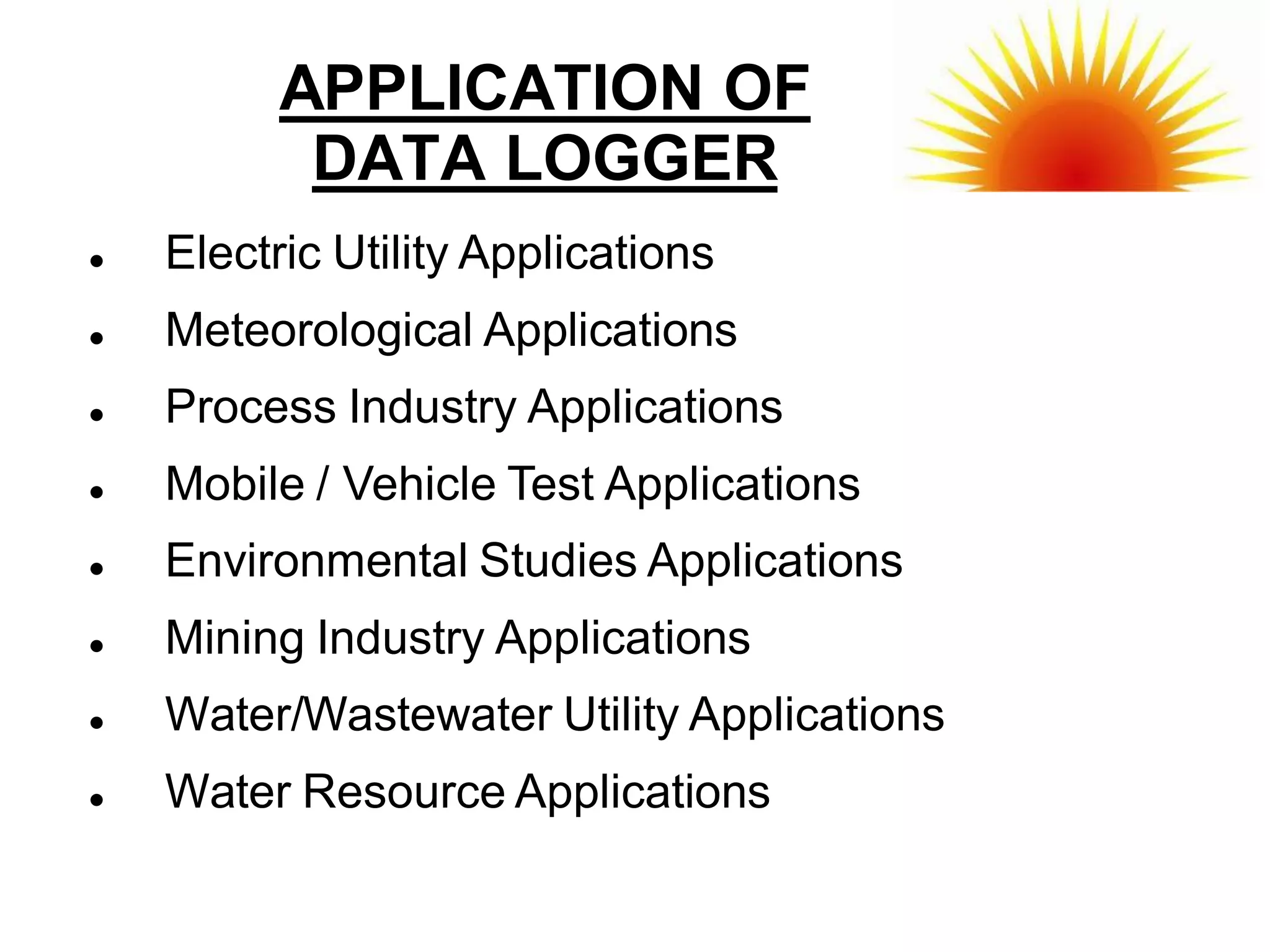 APPLICATION OF
           DATA LOGGER
   Electric Utility Applications
   Meteorological Applications
   Process Industry Applications
   Mobile / Vehicle Test Applications
   Environmental Studies Applications
   Mining Industry Applications
   Water/Wastewater Utility Applications
   Water Resource Applications
 