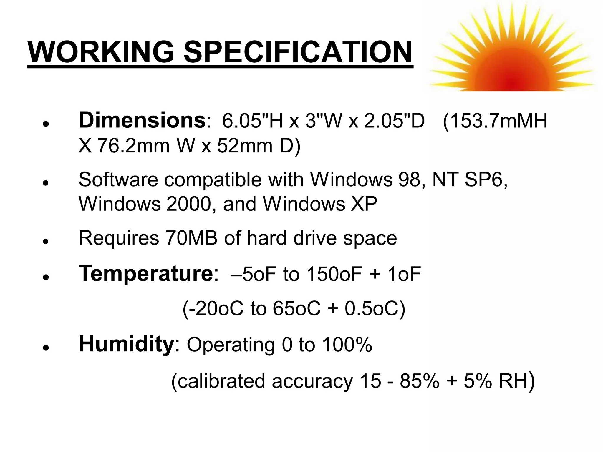 WORKING SPECIFICATION

   Dimensions: 6.05"H x 3"W x 2.05"D (153.7mMH
    X 76.2mm W x 52mm D)
   Software compatible with Windows 98, NT SP6,
    Windows 2000, and Windows XP
   Requires 70MB of hard drive space
   Temperature: –5oF to 150oF + 1oF
              (-20oC to 65oC + 0.5oC)
   Humidity: Operating 0 to 100%
             (calibrated accuracy 15 - 85% + 5% RH)
 