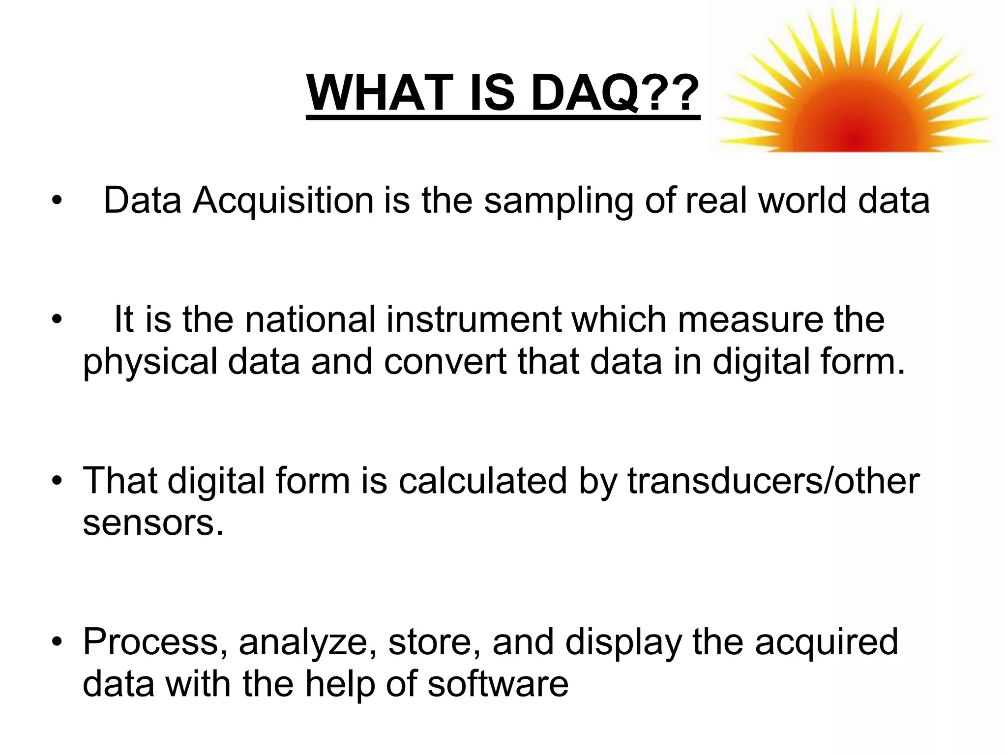 WHAT IS DAQ??

•    Data Acquisition is the sampling of real world data


•    It is the national instrument which measure the
    physical data and convert that data in digital form.


• That digital form is calculated by transducers/other
  sensors.


• Process, analyze, store, and display the acquired
  data with the help of software
 