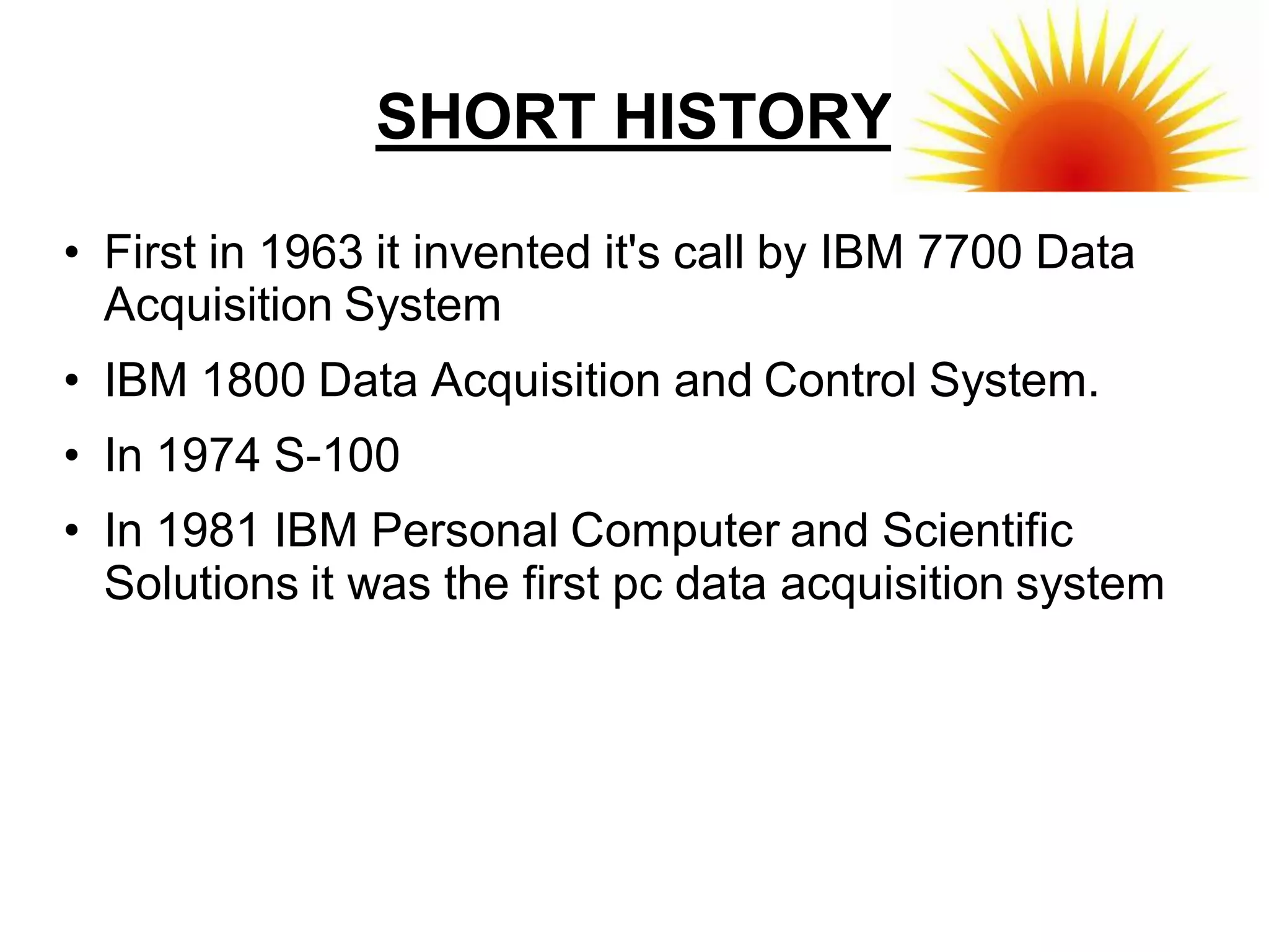 SHORT HISTORY

• First in 1963 it invented it's call by IBM 7700 Data
  Acquisition System
• IBM 1800 Data Acquisition and Control System.
• In 1974 S-100
• In 1981 IBM Personal Computer and Scientific
  Solutions it was the first pc data acquisition system
 