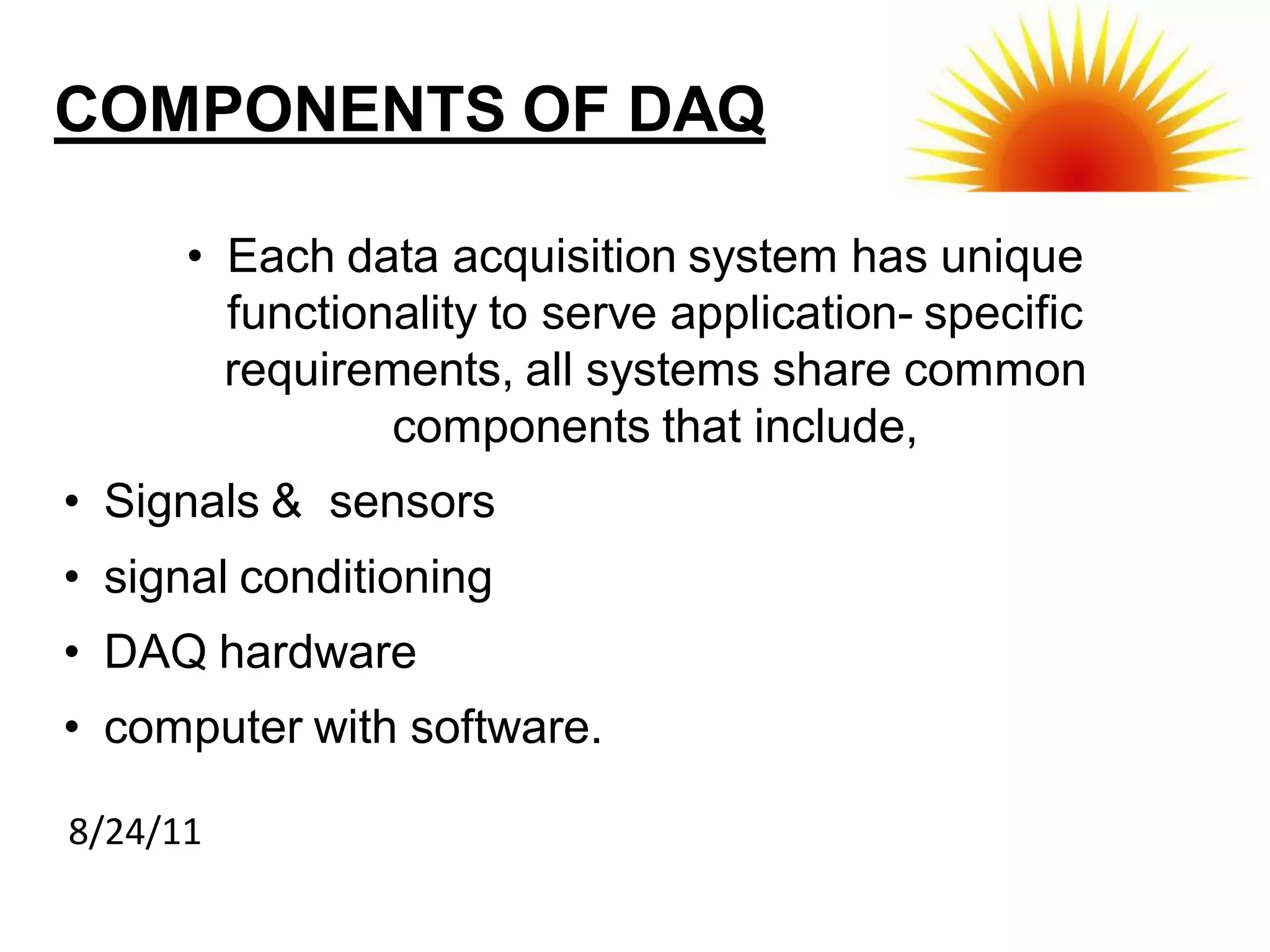 COMPONENTS OF DAQ

      • Each data acquisition system has unique
        functionality to serve application- specific
        requirements, all systems share common
                components that include,
• Signals & sensors
• signal conditioning
• DAQ hardware
• computer with software.

8/24/11
 