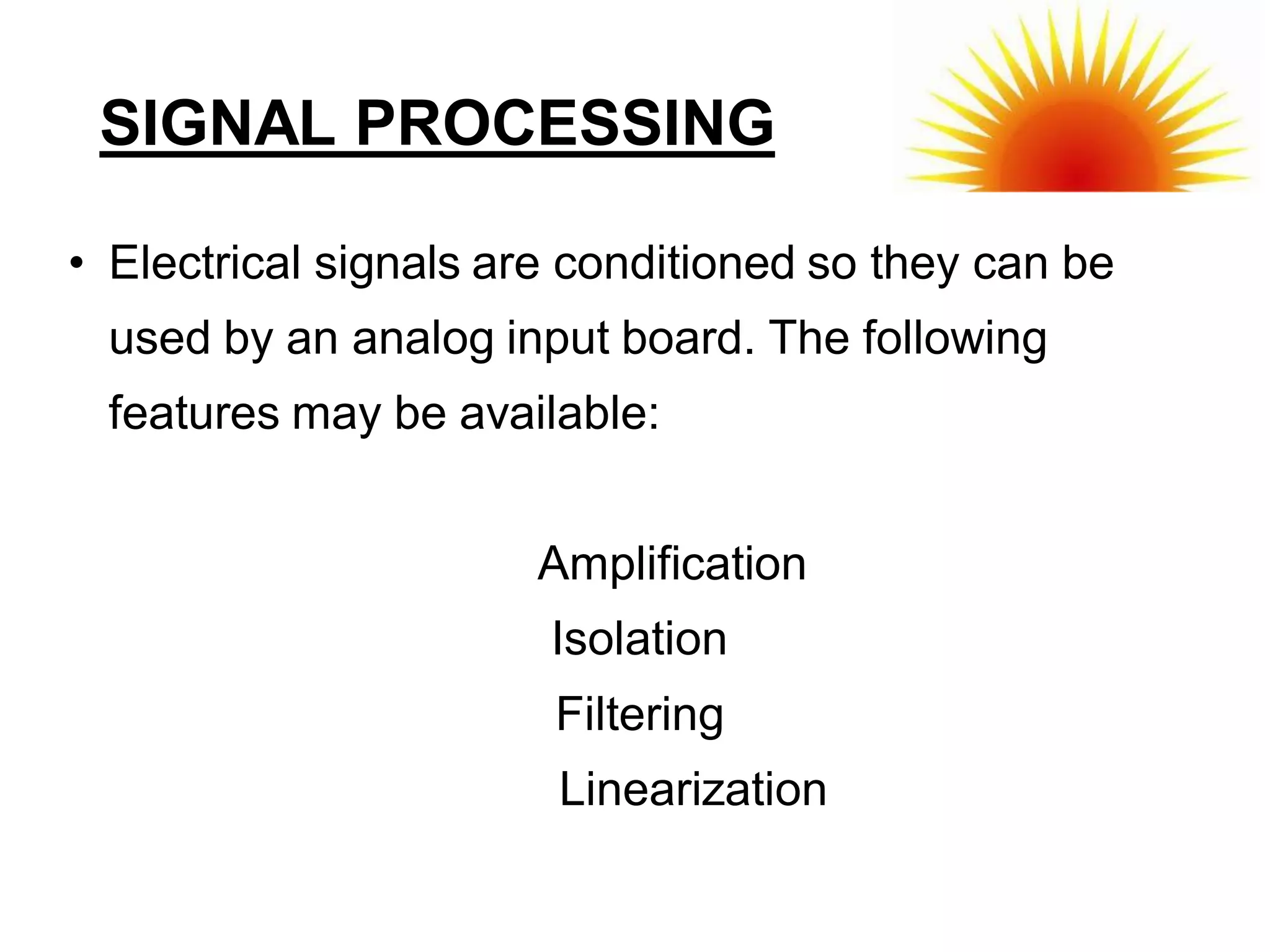 SIGNAL PROCESSING

• Electrical signals are conditioned so they can be
 used by an analog input board. The following
 features may be available:


                      Amplification
                       Isolation
                       Filtering
                       Linearization
 