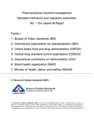 Pharmaceutical industrial management
Standard institutions and regulatory authorities.
By: - Drx Jayesh.M.Rajput
Points:-
1. Bureau of Indian standards (BIS)
2. International organization for standardization (ISO)
3. United states food and drug administration (USFDA)
4. Central drug standard control organization (CDSCO)
5. International conference on harmonization (ICH)
6. World health organization (WHO)
7. Ministry of health, labour and welfare (MHLW)
1. Bureau of Indian standards (BIS)
The Bureau of Indian Standards (BIS) is the national Standards Body of India working under the aegis of
Ministry of Consumer Affairs, Food & Public Distribution, Government of India. It is established by the Bureau of
Indian Standards Act, 1986 which came into effect on 23 December 1986.[2] The Minister in charge of the Ministry
or Department having administrative control of the BIS is the ex-officio President of the BIS. The organisation was
 
