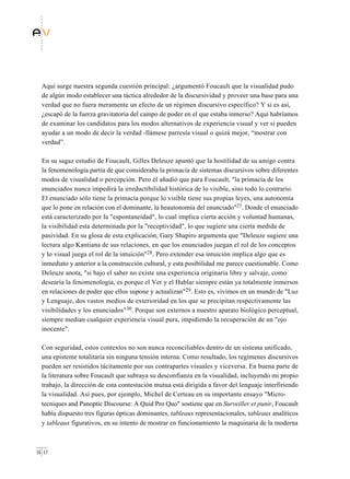 Aquí surge nuestra segunda cuestión principal: ¿argumentó Foucault que la visualidad pudo
  de algún modo establecer una táctica alrededor de la discursividad y proveer una base para una
  verdad que no fuera meramente un efecto de un régimen discursivo específico? Y si es así,
  ¿escapó de la fuerza gravitatoria del campo de poder en el que estaba inmerso? Aquí habríamos
  de examinar los candidatos para los modos alternativos de experiencia visual y ver si pueden
  ayudar a un modo de decir la verdad -llámese parresía visual o quizá mejor, “mostrar con
  verdad”.

  En su sagaz estudio de Foucault, Gilles Deleuze apuntó que la hostilidad de su amigo contra
  la fenomenología partía de que consideraba la primacía de sistemas discursivos sobre diferentes
  modos de visualidad o percepción. Pero él añadió que para Foucault, "la primacía de los
  enunciados nunca impedirá la irreductibilidad histórica de lo visible, sino todo lo contrario.
  El enunciado sólo tiene la primacía porque lo visible tiene sus propias leyes, una autonomía
  que lo pone en relación con el dominante, la heautonomía del enunciado"27. Donde el enunciado
  está caracterizado por la "espontaneidad", lo cual implica cierta acción y voluntad humanas,
  la visibilidad esta determinada por la "receptividad", lo que sugiere una cierta medida de
  pasividad. En su glosa de esta explicación, Gary Shapiro argumenta que "Deleuze sugiere una
  lectura algo Kantiana de sus relaciones, en que los enunciados juegan el rol de los conceptos
  y lo visual juega el rol de la intuición"28. Pero extender esa intuición implica algo que es
  inmediato y anterior a la construcción cultural, y esta posibilidad me parece cuestionable. Como
  Deleuze anota, "si bajo el saber no existe una experiencia originaria libre y salvaje, como
  desearía la fenomenología, es porque el Ver y el Hablar siempre están ya totalmente inmersos
  en relaciones de poder que ellos supone y actualizan"29. Esto es, vivimos en un mundo de "Luz
  y Lenguaje, dos vastos medios de exterioridad en los que se precipitan respectivamente las
  visibilidades y los enunciados"30. Porque son externos a nuestro aparato biológico perceptual,
  siempre median cualquier experiencia visual pura, impidiendo la recuperación de un "ojo
  inocente".

  Con seguridad, estos contextos no son nunca reconciliables dentro de un sistema unificado,
  una episteme totalitaria sin ninguna tensión interna. Como resultado, los regímenes discursivos
  pueden ser resistidos tácitamente por sus contrapartes visuales y viceversa. En buena parte de
  la literatura sobre Foucault que subraya su desconfianza en la visualidad, incluyendo mi propio
  trabajo, la dirección de esta contestación mutua está dirigida a favor del lenguaje interfiriendo
  la visualidad. Así pues, por ejemplo, Michel de Certeau en su importante ensayo "Micro-
  tecniques and Panoptic Discourse: A Quid Pro Quo" sostiene que en Surveiller et punir, Foucault
  había dispuesto tres figuras ópticas dominantes, tableaux representacionales, tableaux analíticos
  y tableaux figurativos, en su intento de mostrar en funcionamiento la maquinaria de la moderna



16 17
 