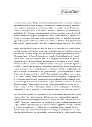 Martin Jay
                                                                    ¿Parresía visual? Foucault
                                                                    y la verdad de la mirada.




normalización y disciplina. Aunque aparentemente claras, transparentes y evidentes, estas figuras
ópticas fueron de hecho subvertidas por el modo en el cual Foucault las presentó: "El espacio
óptico es el marco de una transformación interna debida a su reempleo retórico. Deviene una
fachada, la estratagema teórica de una narrativa. Mientras el libro analiza la transformación de
las ideologías de la Ilustración por una maquinaria panóptica, su escritura es una subversión de
nuestras concepciones panópticas contemporáneas por las técnicas retóricas de la narrativa"31.
Esto es, la narrativa de algún modo trabaja para desafiar el poder del poder hegemónico del
régimen de vigilancia simbolizado por la máquina infernal de Bentham o dicho de otra manera,
decir la verdad vía contar historias triunfa sobre el poder engañoso y manipulador de la mirada.

Shapiro acertadamente dirige nuestra atención a los modos en que Foucault podría también
movilizar prácticas escópicas subversivas para desestabilizar regímenes hegemónicos tanto de
discurso como visibilidad, aunque tiene que hacer esto en gran parte yuxtaponiendo textos
diferentes en la obra de Foucault. Contrasta, por ejemplo, el inacabado trabajo de Foucault
sobre el pintor Manet, abandonado en 1968, con la influyente descripción del panóptico en
Surveiller et punir, escrita alrededor de la misma época, en una sección de su libro titulada
"Shutters and Mirrors: Manet Closes the Panopticon Window", Shapiro escribe: "En el panóptico
la mirada es movilizada y fijada sobre cada individuo; es una mirada flotante o funcional que
necesita no aparecer como la mirada de alguien en particular. En Manet la mirada no encuentra
objeto, ni persona, incluso a pesar de que vemos su fuente. Lo que vemos entonces es un ojo
desconectado de un contenido de la visión"32. Subrayando el plano del lienzo contra el ideal
de una ventana abierta al mundo, Manet interrumpe el tradicional régimen visual perspectivista
de la pintura occidental tomando prestado explícitamente el análisis de Derrida en La verité
en peinture al que hemos aludido anteriormente. Shapiro caracteriza la conclusión de Foucault
del siguiente modo: "Manet, entonces ha llevado el marco dentro de la obra; el parergon ha
devenido el ergon y la función del marco no es hacer un interior visible, como en el Panóptico,
sino producir un espacio imaginario en el cual las figuras planean entre la vida y la muerte"33.

Pero si Manet desconecta el ojo del contenido de la visión e introduce la indecibilidad de ergon
y parergon dentro del espacio imaginario del lienzo moderno, ¿podemos afirmar que está
ofreciéndonos una variedad de parresía visual, de “mostrar con verdad” más que “decir con
verdad”? Claramente, Foucault intentó con su análisis de Manet, y aquí estaría de acuerdo con
Shapiro, interferir el problemático y quizá incluso ideológico -si podemos aplicar el vocabulario
de la crítica ideológica sobre el cual Foucault tuvo sus dudas- régimen escópico al que he
llamado en otro lugar "perspectivismo cartesiano"34. Pero ¿es la interferencia de un sistema
falso al servicio de defender uno más verdadero, incluso en términos de verdad como adecuación
 