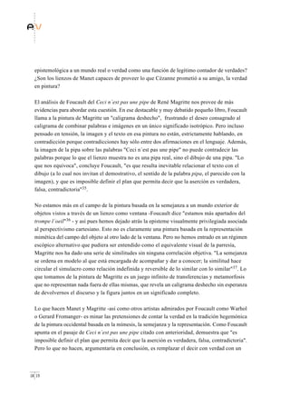 epistemológica a un mundo real o verdad como una función de legítimo contador de verdades?
  ¿Son los lienzos de Manet capaces de proveer lo que Cézanne prometió a su amigo, la verdad
  en pintura?

  El análisis de Foucault del Ceci n´est pas une pipe de René Magritte nos provee de más
  evidencias para abordar esta cuestión. En ese destacable y muy debatido pequeño libro, Foucault
  llama a la pintura de Magritte un "caligrama deshecho", frustrando el deseo consagrado al
  caligrama de combinar palabras e imágenes en un único significado isotrópico. Pero incluso
  pensado en tensión, la imagen y el texto en esa pintura no están, estrictamente hablando, en
  contradicción porque contradicciones hay sólo entre dos afirmaciones en el lenguaje. Además,
  la imagen de la pipa sobre las palabras "Ceci n´est pas une pipe" no puede contradecir las
  palabras porque lo que el lienzo muestra no es una pipa real, sino el dibujo de una pipa. "Lo
  que nos equivoca", concluye Foucault, "es que resulta inevitable relacionar el texto con el
  dibujo (a lo cual nos invitan el demostrativo, el sentido de la palabra pipa, el parecido con la
  imagen), y que es imposible definir el plan que permita decir que la aserción es verdadera,
  falsa, contradictoria"35.

  No estamos más en el campo de la pintura basada en la semejanza a un mundo exterior de
  objetos vistos a través de un lienzo como ventana -Foucault dice "estamos más apartados del
  trompe l´oeil"36 - y así pues hemos dejado atrás la episteme visualmente privilegiada asociada
  al perspectivismo cartesiano. Esto no es claramente una pintura basada en la representación
  mimética del campo del objeto al otro lado de la ventana. Pero no hemos entrado en un régimen
  escópico alternativo que pudiera ser entendido como el equivalente visual de la parresía,
  Magritte nos ha dado una serie de similitudes sin ninguna correlación objetiva. "La semejanza
  se ordena en modelo al que está encargada de acompañar y dar a conocer; la similitud hace
  circular el simulacro como relación indefinida y reversible de lo similar con lo similar"37. Lo
  que tomamos de la pintura de Magritte es un juego infinito de transferencias y metamorfosis
  que no representan nada fuera de ellas mismas, que revela un caligrama deshecho sin esperanza
  de devolvernos el discurso y la figura juntos en un significado completo.

  Lo que hacen Manet y Magritte -así como otros artistas admirados por Foucault como Warhol
  o Gerard Fromanger- es minar las pretensiones de contar la verdad en la tradición hegemónica
  de la pintura occidental basada en la mímesis, la semejanza y la representación. Como Foucault
  apunta en el pasaje de Ceci n´est pas une pipe citado con anterioridad, demuestra que "es
  imposible definir el plan que permita decir que la aserción es verdadera, falsa, contradictoria".
  Pero lo que no hacen, argumentaría en conclusión, es remplazar el decir con verdad con un



18 19
 