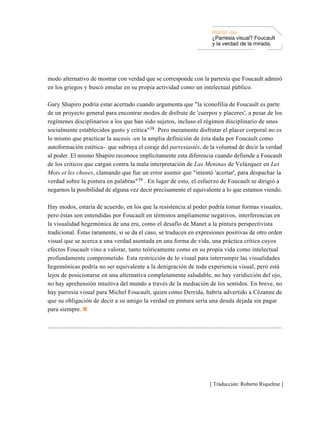 Martin Jay
                                                                                                       ¿Parresía visual? Foucault
                                                                                                       y la verdad de la mirada.




modo alternativo de mostrar con verdad que se corresponde con la parresía que Foucault admiró
en los griegos y buscó emular en su propia actividad como un intelectual público.

Gary Shapiro podría estar acertado cuando argumenta que "la iconofilia de Foucault es parte
de un proyecto general para encontrar modos de disfrute de 'cuerpos y placeres', a pesar de los
regímenes disciplinarios a los que han sido sujetos, incluso el régimen disciplinario de unos
socialmente establecidos gusto y crítica"38. Pero meramente disfrutar el placer corporal no es
lo mismo que practicar la ascesis -en la amplia definición de ésta dada por Foucault como
autoformación estética- que subraya el coraje del parresiastés, de la voluntad de decir la verdad
al poder. El mismo Shapiro reconoce implícitamente esta diferencia cuando defiende a Foucault
de los críticos que cargan contra la mala interpretación de Las Meninas de Velázquez en Les
Mots et les choses, clamando que fue un error asumir que "intentó 'acertar', para despachar la
verdad sobre la pintura en palabras"39 . En lugar de esto, el esfuerzo de Foucault se dirigió a
negarnos la posibilidad de alguna vez decir precisamente el equivalente a lo que estamos viendo.

Hay modos, estaría de acuerdo, en los que la resistencia al poder podría tomar formas visuales,
pero éstas son entendidas por Foucault en términos ampliamente negativos, interferencias en
la visualidad hegemónica de una era, como el desafío de Manet a la pintura perspectivista
tradicional. Éstas raramente, si se da el caso, se traducen en expresiones positivas de otro orden
visual que se acerca a una verdad asentada en una forma de vida, una práctica crítica cuyos
efectos Foucault vino a valorar, tanto teóricamente como en su propia vida como intelectual
profundamente comprometido. Esta restricción de lo visual para interrumpir las visualidades
hegemónicas podría no ser equivalente a la denigración de toda experiencia visual, pero está
lejos de posicionarse en una alternativa completamente saludable, no hay veridicción del ojo,
no hay aprehensión intuitiva del mundo a través de la mediación de los sentidos. En breve, no
hay parresía visual para Michel Foucault, quien como Derrida, habría advertido a Cézanne de
que su obligación de decir a su amigo la verdad en pintura sería una deuda dejada sin pagar
para siempre.

...................................................................................................................................................




                                                                                                     [ Traducción: Roberto Riquelme ]
 