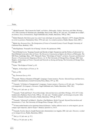 Notas


  1
    Michel Foucault, "The Concern for Truth", en Politics, Philosophy, Culture: Interviews and Other Writings,
  1977-1984, Lawrence D. Kritzman (ed.), Routledge, Nueva York, 1988, p. 267. [ed. cast.: "El cuidado de la verdad",
  en Estética, ética y hermenéutica, Ángel Gabilondo (ed.), Paidós, Barcelona, 1999, p. 380.]
  2
   Hubert Damisch, Huit thèses pour (ou contre?) une sémiologie de la peinture, Macula 2, (1977). Jacques Derrida,
  La vérité en peinture, Flammarion, París, 1978. [ed. cast.: La verdad en pintura, Paidós, Buenos Aires, 2001.]
  3
   Martin Jay, Downcast Eyes: The Denigration of Vision in Twentieth-Century French Thought, University of
  California Press, Berkeley, 1993.
  4
      John Rajchman, "Foucault's Art of Seeing", October 44, (primavera 1998).
  5
   David Michael Levin, "Keeping Foucault and Derrida in Sight: Panopticism and the Politics of subversion" en
  David Michael Levin (ed.), Sites of Vision: The Discursive Construction of Sight in the History of Philosophy, The
  MIT Press, Cambridge, Mass., 1997. Thomas R. Flynn, "The Eclipse of Vision?", en Sartre, Foucault, and Historical
  Reason: A Poststructuralist Mapping of History, vol. II, The University of Chicago Press, Chicago, 2005. Gary
  Shapiro, Archaeologies of Vision: Foucault and Nietzsche on Seeing and Saying, The University of Chicago Press,
  Chicago, 2003.
  6
      Flynn, "The Eclipse of Vision", p. 85.
  7
      Shapiro, Archaeologies of Vision, p. 10.
  8
      Ibid., p. 294.
  9
      Jay, Downcast Eyes, p. 414.
  10
    Foucault, "History of Systems of Thought", Language, Counter-memory, Practice: Selected Essays and Interviews,
  Donald F. Bouchard (ed.), Cornell University Press, Ithaca, 1977, p. 202.
  11
      Foucault, "A Preface to Transgression", Language, Counter-memory, Practice, p. 45. [ed. cast.: "Un prefacio
  a la trasgresión", De lenguaje y literatura, Ángel Gabilondo (ed.), Paidós, Barcelona, 1996, 136.]
  12
        Ibid., p. 41. [ed. cast.: p. 132.]
  13
    Foucault, "Truth and Power", Power/Knowledge: Selected Interviews and Other Writings, 1972-1977, Colin
  Gordon (ed.), Pantheon, Nueva York, 1980, p. 118. [ed. cast.: "Verdad y poder", en Estrategias de poder, Julia
  Varela y Fernando Álvarez-Uría (eds.), Paidós, Barcelona, 1999, pp. 47-48.]
  14
    Foucault, "Afterword" en Hubert L. Dreyfus y Paul Rabinow, Michel Foucault: Beyond Structuralism and
  Hermeneutics, 2ª ed., The University of Chicago Press, Chicago, 1983, p. 252.
  15
    El lema estaba basado en las siguientes líneas de Horacio: "nullius addictus iurare in verba magistri, quo me
  cumque rapit tempestas, deferor hospes". Horacio, Episteles I.i, 14-15.
  16
     Foucault, Fearless Speech, Joseph Pearson (ed.), Semiotext(e), Los Angeles, 2001. [ed. cast.: Discurso y verdad
  en la Antigua Grecia, Paidós, Barcelona, 2004.]
  17
        Ibid., p. 12. [ed. cast.: p. 37.]
  18
        Ibid., p. 19. [ed. cast.: p. 46.]




20 21
 