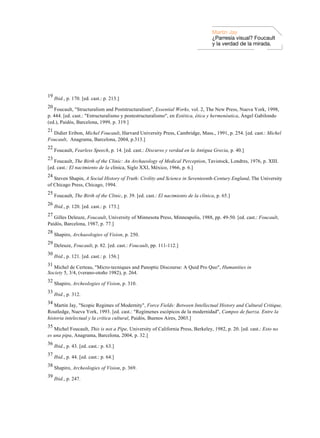 Martin Jay
                                                                                     ¿Parresía visual? Foucault
                                                                                     y la verdad de la mirada.




19
     Ibid., p. 170. [ed. cast.: p. 213.]
20
   Foucault, "Structuralism and Poststructuralism", Essential Works, vol. 2, The New Press, Nueva York, 1998,
p. 444. [ed. cast.: "Estructuralismo y postestructuralismo", en Estética, ética y hermenéutica, Ángel Gabilondo
(ed.), Paidós, Barcelona, 1999, p. 319.]
21
  Didier Eribon, Michel Foucault, Harvard University Press, Cambridge, Mass., 1991, p. 254. [ed. cast.: Michel
Foucault, Anagrama, Barcelona, 2004, p.313.]
22
     Foucault, Fearless Speech, p. 14. [ed. cast.: Discurso y verdad en la Antigua Grecia, p. 40.]
23
   Foucault, The Birth of the Clinic: An Archaeology of Medical Perception, Tavistock, Londres, 1976, p. XIII.
[ed. cast.: El nacimiento de la clínica, Siglo XXI, México, 1966, p. 6.]
24
   Steven Shapin, A Social History of Truth: Civility and Science in Seventeenth-Century England, The University
of Chicago Press, Chicago, 1994.
25
     Foucault, The Birth of the Clinic, p. 39. [ed. cast.: El nacimiento de la clínica, p. 65.]
26
     Ibid., p. 120. [ed. cast.: p. 173.]
27
   Gilles Deleuze, Foucault, University of Minnesota Press, Minneapolis, 1988, pp. 49-50. [ed. cast.: Foucault,
Paidós, Barcelona, 1987, p. 77.]
28
     Shapiro, Archaeologies of Vision, p. 250.
29
     Deleuze, Foucault, p. 82. [ed. cast.: Foucault, pp. 111-112.]
30
     Ibid., p. 121. [ed. cast.: p. 156.]
31
   Michel de Certeau, "Micro-tecniques and Panoptic Discourse: A Quid Pro Quo", Humanities in
Society 5, 3/4, (verano-otoño 1982), p. 264.
32
     Shapiro, Archeologies of Vision, p. 310.
33
     Ibid., p. 312.
34
   Martin Jay, "Scopic Regimes of Modernity", Force Fields: Between Intellectual History and Cultural Critique,
Routledge, Nueva York, 1993. [ed. cast.: "Regímenes escópicos de la modernidad", Campos de fuerza. Entre la
historia intelectual y la crítica cultural, Paidós, Buenos Aires, 2003.]
35
   Michel Foucault, This is not a Pipe, University of California Press, Berkeley, 1982, p. 20. [ed. cast.: Esto no
es una pipa, Anagrama, Barcelona, 2004, p. 32.]
36
     Ibid., p. 43. [ed. cast.: p. 63.]
37
     Ibid., p. 44. [ed. cast.: p. 64.]
38
     Shapiro, Archeologies of Vision, p. 369.
39
     Ibid., p. 247.
 