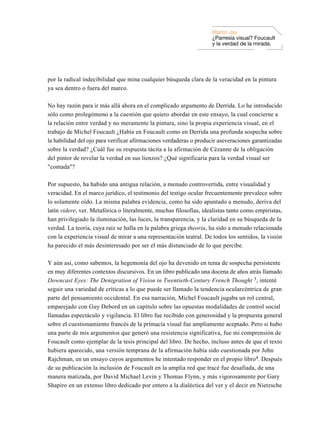 Martin Jay
                                                                    ¿Parresía visual? Foucault
                                                                    y la verdad de la mirada.




por la radical indecibilidad que mina cualquier búsqueda clara de la veracidad en la pintura
ya sea dentro o fuera del marco.

No hay razón para ir más allá ahora en el complicado argumento de Derrida. Lo he introducido
sólo como prolegómeno a la cuestión que quiero abordar en este ensayo, la cual concierne a
la relación entre verdad y no meramente la pintura, sino la propia experiencia visual, en el
trabajo de Michel Foucault ¿Había en Foucault como en Derrida una profunda sospecha sobre
la habilidad del ojo para verificar afirmaciones verdaderas o producir aseveraciones garantizadas
sobre la verdad? ¿Cuál fue su respuesta tácita a la afirmación de Cézanne de la obligación
del pintor de revelar la verdad en sus lienzos? ¿Qué significaría para la verdad visual ser
"contada"?

Por supuesto, ha habido una antigua relación, a menudo controvertida, entre visualidad y
veracidad. En el marco jurídico, el testimonio del testigo ocular frecuentemente prevalece sobre
lo solamente oído. La misma palabra evidencia, como ha sido apuntado a menudo, deriva del
latín videre, ver. Metafórica o literalmente, muchas filosofías, idealistas tanto como empiristas,
han privilegiado la iluminación, las luces, la transparencia, y la claridad en su búsqueda de la
verdad. La teoría, cuya raíz se halla en la palabra griega theoria, ha sido a menudo relacionada
con la experiencia visual de mirar a una representación teatral. De todos los sentidos, la visión
ha parecido el más desinteresado por ser el más distanciado de lo que percibe.

Y aún así, como sabemos, la hegemonía del ojo ha devenido en tema de sospecha persistente
en muy diferentes contextos discursivos. En un libro publicado una docena de años atrás llamado
Downcast Eyes: The Denigration of Vision in Twentieth-Century French Thought 3, intenté
seguir una variedad de críticas a lo que puede ser llamado la tendencia ocularcéntrica de gran
parte del pensamiento occidental. En esa narración, Michel Foucault jugaba un rol central,
emparejado con Guy Debord en un capítulo sobre las opuestas modalidades de control social
llamadas espectáculo y vigilancia. El libro fue recibido con generosidad y la propuesta general
sobre el cuestionamiento francés de la primacía visual fue ampliamente aceptado. Pero si hubo
una parte de mis argumentos que generó una resistencia significativa, fue mi comprensión de
Foucault como ejemplar de la tesis principal del libro. De hecho, incluso antes de que el texto
hubiera aparecido, una versión temprana de la afirmación había sido cuestionada por John
Rajchman, en un ensayo cuyos argumentos he intentado responder en el propio libro4. Después
de su publicación la inclusión de Foucault en la amplia red que tracé fue desafiada, de una
manera matizada, por David Michael Levin y Thomas Flynn, y más vigorosamente por Gary
Shapiro en un extenso libro dedicado por entero a la dialéctica del ver y el decir en Nietzsche
 