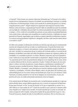 y Foucault5. Flynn resume sus comunes objeciones afirmando que "si Foucault se ha unido a
  muchos de sus contemporáneos franceses al combatir una epistemología visual que se extiende
  de Descartes a la fenomenología, lo hace con la ayuda de un método que parece en sí mismo
  sospechosamente ocular"6. Shapiro dispone los argumentos del amigo de Foucault, Gilles
  Deleuze, contra mi lectura y argumenta que Foucault "debe ser entendido en cuanto ha sustituido
  con una dupla de visibilidad y discursividad a la estética trascendental del siglo XIX de espacio
  y tiempo (...) Ni lo visible ni lo articulable (en contraste con una estética trascendental Kantiana)
  sería un don eterno; cada modo sería susceptible de un análisis histórico, o hablando con mayor
  precisión en Foucault, arqueológico, que revelaría su carácter específico en diferentes contextos.
  La visión no sería generalmente sospechosa o denigrada; más bien, cada situación estaría abierta
  a un análisis visual"7.

  En todos estos ejemplos, la afirmación está hecha con relación a que más que ser constantemente
  receloso de la hegemonía del ojo en todas sus manifestaciones, Foucault discriminó entre
  regímenes escópicos o al menos entre prácticas visuales, encontrando algunas más benignas
  que otras. Así pues, la consecuencia de que su análisis de la mirada médica o la evocación del
  panóptico de Bentham como típico del orden disciplinario moderno de vigilancia, podrían ser
  extendidos a la visualidad en general, es errónea. Mientras conocemos que leyó el panóptico
  como "análisis de un 'ojo malvado' transformado en arquitectura", Shapiro sostiene que Foucault
  "no argumenta que la visión sea generalmente peligrosa; es un arqueólogo de lo visual, atento
  al carácter diferencial de los diversos regímenes visuales. Y dentro del espacio de una cierta
  época o cultura, está alerta de prácticas visuales dispares y posiblemente contradictorias"8.
  Encuentra una gran variedad de pintores -Shapiro enumera a Manet, Kandinsky, Klee, Magritte,
  Warhol, Michals, y Fromanger- como alternativas al siniestro régimen escópico basado en la
  vigilancia y el panóptico. Foucault, afirma Shapiro, obtuvo un gran placer de la pintura, cuya
  materialidad generó en él un amor incluso más profundo que el que tuvo a la literatura. Como
  Nietzsche y Lyotard, entendió el rol vital de las imágenes en el inconsciente, el cual, con
  permiso de Lacan, no estaba estructurado enteramente como un lenguaje.

  Si la caracterización de Shapiro de mi posición está o no perfectamente ajustada no es algo que
  quiera abordar ahora, aunque debería apuntar que cito y conozco el argumento de Rajchman
  de que para Foucault, ver fue "un arte de intentar ver lo que es impensado en nuestro ver, y
  abrir todavía no vistos modos de ver"9. Estaría de acuerdo en que a pesar de su lamento sobre
  estar atrapado en el "imperio de la mirada", Foucault entendió que su poder era limitado. En
  toda su ocupación sobre el poder, incluyendo el poder del ojo para dominar lo que es visto,
  Foucault reconoció, después de todo, lo inevitable de la resistencia. Pero no fue nunca una



10 11
 