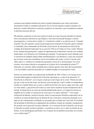 Martin Jay
                                                                    ¿Parresía visual? Foucault
                                                                    y la verdad de la mirada.




resistencia que pudiera derribar por entero el poder hegemónico que venía a prevalecer,
únicamente evitaba su completa realización. En el caso del régimen escópico moderno, las
prácticas visuales alternativas existieron y pudieron ser nutrientes, pero no pudieron restaurar
la absoluta inocencia del ojo.

Mi auténtica ocupación en este texto afecta al modo en el que Foucault entendió la relación
entre esas prácticas alternativas, que Shapiro y otros han encontrado benignas o incluso
emancipatorias, y el tema de la verdad. La "voluntad de verdad" y su relación con la "voluntad
de poder" fue, por supuesto, una de las preocupaciones continuas en Foucault, quien a menudo
es entendido como continuador de Nietzsche al proveernos de una poderosa crítica de las
verdades de la filosofía tradicional. En su curso de 1970 en el Collège de France sobre "Historia
de los sistemas de pensamiento", explicó la importancia de la dimensión visual de esas verdades
tradicionales, en la Metafísica de Aristóteles por ejemplo: "La percepción visual, definida como
la sensación de múltiples objetos dada simultáneamente a una distancia y como una sensación
que no tiene conexiones inmediatas con las necesidades del cuerpo, revela el vínculo entre
saber, placer, y verdad en la satisfacción generada a través de su acción propia. En el otro
extremo, esta misma relación es transpuesta en el placer de la contemplación teórica"10.
Nietzsche, en contraste, había entendido que el interés egoísta viene antes del conocimiento
y las necesidades corporales preceden las verdades basadas en la percepción visual.

Incluso con anterioridad, en su apreciación de Bataille de 1963, Préface à la transgression,
Foucault había ligado la tradición de la filosofía especulativa, o como él la denominó "la
filosofía de la reflexión", con el sujeto creado por el privilegio de la visión: "Detrás de todo
ojo que ve hay un ojo más tenue, tan discreto, pero tan ágil que, a decir verdad, su todopoderosa
mirada roe el globo blanco de su carne; y detrás de éste hay otro nuevo, luego otros más, cada
vez más sutiles, y que pronto sólo tienen ya como única sustancia la pura transparencia de la
mirada. Se dirige hacia un centro de inmaterialidad donde nacen y se anudan las formas no
tangibles de la verdad: el corazón de las cosas que es su sujeto soberano"11. Fue la gran
realización de Bataille, insistió Foucault, minar el conocimiento filosófico especulativo de la
verdad en un sujeto producido por la fantasía de una visión pura, inmaterial, poniendo en su
lugar un ojo violentamente exorbitado, un ojo girado que no puede más verlo todo. El resultado
fue desenredar la filosofía de su dependencia de metáforas visuales de claridad y transparencia.
De acuerdo con la glosa de Foucault a Bataille, "no se trata del fin de la filosofía, sino de que
la filosofía no puede recobrar la palabra, y recobrarse en ella si no es sobre los bordes de sus
límites: en un metalenguaje purificado o en el espesor de las palabras encerradas en su noche,
en su verdad ciega"12.
 