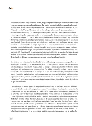Porque la verdad era ciega, de todos modos, no podría pretender reflejar un mundo de realidades
  externas que representaba adecuadamente. De hecho, la cuestión de la veracidad del mundo
  exterior hubo de ser descartada por irrelevante. Como Foucault afirmó en su entrevista de 1977
  "Verdad y poder", "el problema no está en hacer la partición entre lo que en un discurso
  evidencia la cientificidad y la verdad y lo que evidencia otra cosa, sino ver históricamente
  cómo se producen los efectos de verdad en el interior de los discursos que no son en sí mismos
  ni verdaderos ni falsos"13 . Esto es, Foucault estaba menos interesado en establecer procedimientos
  de verificación trascendental que en examinar los específicos sistemas discursivos históricos
  que fueron la fuente de los propios procedimientos. Poniendo entre paréntesis la obvia meta-
  cuestión de cómo entendió su propia explicación de esos desplazamientos históricos a ser
  tomadas -como ficciones útiles o como ajustadas descripciones de cambios reales- podemos
  decir que siempre insistió que cualquier verdad debe ser contextualizada en el discurso del
  que emergió. O poniéndolo en un vocabulario un tanto diferente, la cuestión fue la preferencia
  de unas validaciones, como establecemos el consenso intersubjetivo, sobre las afirmaciones
  de realidad, si el juicio consensuado corresponde o no al estado del mundo.

  En relación con el tema de la visualidad y la veracidad, dos grandes cuestiones pueden ser
  planteadas. La primera es si Foucault interpretó ciertos regímenes discursivos para señalar el
  saber averiguado visualmente -la evidencia de los ojos o de sus extensiones protésicas- como
  una fuente privilegiada de conocimiento válido. Y si así fue, ¿cómo los evaluó? ¿Fueron siempre
  contestados más que afirmados? Y la segunda es si el mismo Foucault alguna vez argumentó
  que la visualidad podía de algún modo proporcionar una táctica alrededor de la discursividad
  y proveer una base para una verdad que no fuera meramente un efecto de un régimen discursivo
  específico. Y si así era, ¿escapaba también de la atracción gravitatoria del campo de poder en
  el que está inmerso?

  Las respuestas al primer grupo de preguntas no son difíciles de discernir. Foucault entendió
  la transición al mundo moderno precisamente en términos de un desplazamiento epocal de la
  verdad como una función del modo de vida correcto -moral, auto-controlado, incluso ascético-
   a la verdad como evidencia del mundo exterior dada por los sentidos, en particular por la vista.
  Como argumentó en su postfacio a Michel Foucault: Beyond Structuralism and Hermeneutics
  de Hubert Dreyfus y Paul Rabinow, la asunción de un enlace entre el acceso a la verdad y la
  vida ascética, que nos devuelve a los Griegos, duró sólo hasta la revolución científica del primer
  periodo moderno. Fue Descartes quien "rompe con esto cuando dice 'para acceder a la verdad,
  basta un sujeto que sea capaz de ver lo evidente'. La evidencia sustituye a la ascesis en el punto
  en que la relación consigo mismo se cruza con la relación con los otros y con el mundo. La
  relación consigo mismo ya no necesita ser ascética para entrar en relación con la verdad. Es



12 13
 