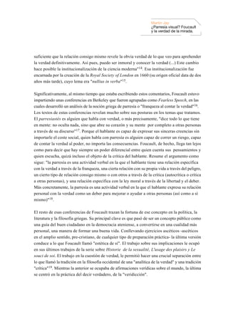 Martin Jay
                                                                      ¿Parresía visual? Foucault
                                                                      y la verdad de la mirada.




suficiente que la relación consigo mismo revele la obvia verdad de lo que veo para aprehender
la verdad definitivamente. Así pues, puedo ser inmoral y conocer la verdad (...) Este cambio
hace posible la institucionalización de la ciencia moderna"14. Esa institucionalización fue
encarnada por la creación de la Royal Society of London en 1660 (su origen oficial data de dos
años más tarde), cuyo lema era "nullius in verba"15.

Significativamente, al mismo tiempo que estaba escribiendo estos comentarios, Foucault estuvo
impartiendo unas conferencias en Berkeley que fueron agrupadas como Fearless Speech, en las
cuales desarrolló un análisis de la noción griega de parresía o "franqueza al contar la verdad"16.
Los textos de estas conferencias revelan mucho sobre sus posturas en los temas que tratamos.
El parresiastés es alguien que habla con verdad, o más precisamente, "dice todo lo que tiene
en mente: no oculta nada, sino que abre su corazón y su mente por completo a otras personas
a través de su discurso"17. Porque el hablante es capaz de expresar sus sinceras creencias sin
importarle el coste social, quien habla con parresía es alguien capaz de correr un riesgo, capaz
de contar la verdad al poder, no importa las consecuencias. Foucault, de hecho, llega tan lejos
como para decir que hay siempre un poder diferencial entre quien cuenta sus pensamientos y
quien escucha, quizá incluso el objeto de la crítica del hablante. Resume el argumento como
sigue: "la parresía es una actividad verbal en la que el hablante tiene una relación específica
con la verdad a través de la franqueza, una cierta relación con su propia vida a través del peligro,
un cierto tipo de relación consigo mismo o con otros a través de la crítica (autocrítica o crítica
a otras personas), y una relación específica con la ley moral a través de la libertad y el deber.
Más concretamente, la parresía es una actividad verbal en la que el hablante expresa su relación
personal con la verdad como un deber para mejorar o ayudar a otras personas (así como a sí
mismo)"18.

El resto de esas conferencias de Foucault trazan la fortuna de ese concepto en la política, la
literatura y la filosofía griegas. Su principal clave es que pasó de ser un concepto público como
una guía del buen ciudadano en la democracia ateniense, a convertirse en una cualidad más
personal, una manera de formar una buena vida. Conllevando ejercicios ascéticos -ascéticos
en el amplio sentido, pre-cristiano, de cualquier tipo de preparación práctica- la última versión
conduce a lo que Foucault llamó "estética de sí". El trabajo sobre sus implicaciones le ocupó
en sus últimos trabajos de la serie sobre Historie de la sexualité, L'usage des plaisirs y Le
souci de soi. El trabajo en la cuestión de verdad, le permitió hacer una crucial separación entre
lo que llamó la tradición en la filosofía occidental de una "analítica de la verdad" y una tradición
"crítica"19. Mientras la anterior se ocupaba de afirmaciones verídicas sobre el mundo, la última
se centró en la práctica del decir verdadero, de la "veridicción".
 