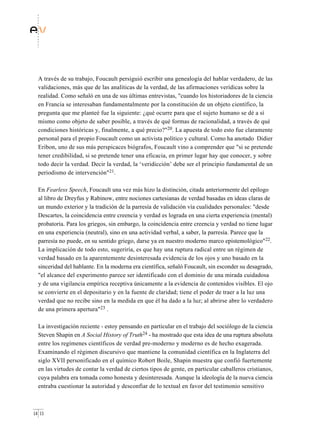 A través de su trabajo, Foucault persiguió escribir una genealogía del hablar verdadero, de las
  validaciones, más que de las analíticas de la verdad, de las afirmaciones verídicas sobre la
  realidad. Como señaló en una de sus últimas entrevistas, "cuando los historiadores de la ciencia
  en Francia se interesaban fundamentalmente por la constitución de un objeto científico, la
  pregunta que me planteé fue la siguiente: ¿qué ocurre para que el sujeto humano se dé a sí
  mismo como objeto de saber posible, a través de qué formas de racionalidad, a través de qué
  condiciones históricas y, finalmente, a qué precio?"20. La apuesta de todo esto fue claramente
  personal para el propio Foucault como un activista político y cultural. Como ha anotado Didier
  Eribon, uno de sus más perspicaces biógrafos, Foucault vino a comprender que "si se pretende
  tener credibilidad, si se pretende tener una eficacia, en primer lugar hay que conocer, y sobre
  todo decir la verdad. Decir la verdad, la ‘veridicción’ debe ser el principio fundamental de un
  periodismo de intervención"21.

  En Fearless Speech, Foucault una vez más hizo la distinción, citada anteriormente del epílogo
  al libro de Dreyfus y Rabinow, entre nociones cartesianas de verdad basadas en ideas claras de
  un mundo exterior y la tradición de la parresía de validación vía cualidades personales: "desde
  Descartes, la coincidencia entre creencia y verdad es lograda en una cierta experiencia (mental)
  probatoria. Para los griegos, sin embargo, la coincidencia entre creencia y verdad no tiene lugar
  en una experiencia (neutral), sino en una actividad verbal, a saber, la parresía. Parece que la
  parresía no puede, en su sentido griego, darse ya en nuestro moderno marco epistemológico"22.
  La implicación de todo esto, sugeriría, es que hay una ruptura radical entre un régimen de
  verdad basado en la aparentemente desinteresada evidencia de los ojos y uno basado en la
  sinceridad del hablante. En la moderna era científica, señaló Foucault, sin esconder su desagrado,
  "el alcance del experimento parece ser identificado con el dominio de una mirada cuidadosa
  y de una vigilancia empírica receptiva únicamente a la evidencia de contenidos visibles. El ojo
  se convierte en el depositario y en la fuente de claridad; tiene el poder de traer a la luz una
  verdad que no recibe sino en la medida en que él ha dado a la luz; al abrirse abre lo verdadero
  de una primera apertura"23 .

  La investigación reciente - estoy pensando en particular en el trabajo del sociólogo de la ciencia
  Steven Shapin en A Social History of Truth24 - ha mostrado que esta idea de una ruptura absoluta
  entre los regímenes científicos de verdad pre-moderno y moderno es de hecho exagerada.
  Examinando el régimen discursivo que mantiene la comunidad científica en la Inglaterra del
  siglo XVII personificado en el químico Robert Boile, Shapin muestra que confió fuertemente
  en las virtudes de contar la verdad de ciertos tipos de gente, en particular caballeros cristianos,
  cuya palabra era tomada como honesta y desinteresada. Aunque la ideología de la nueva ciencia
  entraba cuestionar la autoridad y desconfiar de lo textual en favor del testimonio sensitivo



14 15
 