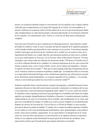 Martin Jay
                                                                      ¿Parresía visual? Foucault
                                                                      y la verdad de la mirada.




directo, en la práctica también respetó la conversación civil de aquellos con el capital cultural
suficiente para comprometerse en el juego del lenguaje de la ciencia. En otras palabras, la
anterior confianza en la parresía sobrevivió bien dentro de la era en la que Foucault pensó había
sido reemplazada por un saber desencarnado y desinteresado basado en el testimonio indecible
de los sentidos y los instrumentos solos. Nullius in verba fue un ideal nunca realizado por
completo.

Está claro que Foucault tuvo poca simpatía por la ideología posterior, especialmente cuando
privilegió la evidencia visual, lo cual es una parte del tipo de sospecha de la vigilancia panóptica
y de la mirada científica que desarrolló en otros contextos en sus escritos. Como hemos anotado,
cambió el perseguir una historia de las "analíticas de la verdad" por un examen crítico de la
legitimación del hablar con verdad. Que hay una dimensión política en todo esto es evidente
en su muy citado apunte en Naissance de la Clinique sobre la Revolución Francesa: "El tema
ideológico, que orienta todas las reformas de estructuras desde 1789 hasta el Termidor año II,
es el de la soberana libertad de lo verdadero: la violencia majestuosa de la luz, que es para ella
misma su propio reino, cerca el reino ceñido, oscuro, de los saberes privilegiados, e instaura
el imperio sin límite de la mirada"25. Para que no haya ninguna duda ligó la hegemonía del ojo
con la violencia, incluso en contextos no-políticos, añadió que " la mirada del clínico se convierte
en el equivalente funcional del fuego en las combustiones químicas; por ella la pureza esencial
de los fenómenos puede desprenderse: es el agente separador de las verdades (...) La mirada
clínica es una mirada que quema las cosas hasta su extrema verdad"26.

Podemos responder ahora a nuestro primer conjunto de preguntas: ¿entendió Foucault ciertos
regímenes discursivos fuera del conocimiento sostenido visualmente, la evidencia de los ojos
o sus extensiones, como una fuente privilegiada de saber válido? Y si es así, ¿cómo los evaluó?.
Sí, identificó ciertos regímenes discursivos que privilegian la visualidad como fuente de verdad,
aquellos, por ejemplo, ejemplificados por Aristóteles y Descartes. La moderna episteme científica
estaba basada en un creer en el testimonio de los sentidos, más notablemente en la visión, más
que en la veracidad de los testigos. Si estaba en lo cierto o no por completo en esa identificación,
después de conocer las lecciones de A Social History of Thruth de Shapin, es otra cuestión,
pero que la abrazó no puede ser dudado. Y cuando vino a evaluar la moderna episteme científica,
no tuvo duda en verla como profundamente problemática, tanto epistemológica como política-
mente. Estos juicios podrían, seguramente, no ser equivalentes a la denigración de la visión
como tal, sino más bien, únicamente a su movilización en un régimen discursivo específico.
Incluso si ese régimen estaba dominando la mayor parte de la historia de occidente, sería
equivocado concluir que Foucault pensó que ninguna alternativa era posible.
 