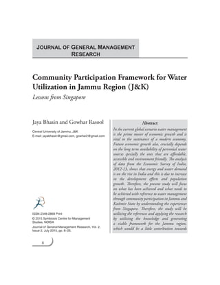 8 Journal of General Management Research
Community Participation Framework for Water
Utilization in Jammu Region (J&K)
Lessons from Singapore
Jaya Bhasin and Gowhar Rasool
Central University of Jammu, J&K
E-mail: jayabhasin@gmail.com, gowhar2@gmail.com
Abstract
In the current global scenario water management
is the prime mover of economic growth and is
vital to the sustenance of a modern economy.
Future economic growth also, crucially depends
on the long term availability of perennial water
sources specially the ones that are affordable,
accessible and environment friendly. The analysis
of data from the Economic Survey of India,
2012-13, shows that energy and water demand
is on the rise in India and this is due to increase
in the development efforts and population
growth. Therefore, the present study will focus
on what has been achieved and what needs to
be achieved with reference to water management
through community participation in Jammu and
Kashmir State by understanding the experiences
from Singapore. Therefore, the study will be
utilizing the references and applying the research
by utilizing the knowledge and generating
a viable framework for the Jammu region,
which would be a little contribution towards
ISSN 2348-2869 Print
© 2015 Symbiosis Centre for Management
Studies, NOIDA
Journal of General Management Research, Vol. 2,
Issue 2, July 2015, pp. 8–25.
JOURNAL OF GENERAL MANAGEMENT
RESEARCH
 