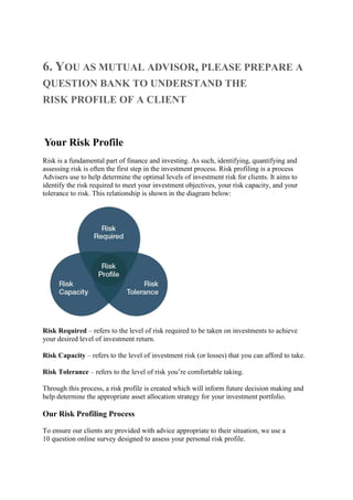 6. YOU AS MUTUAL ADVISOR, PLEASE PREPARE A
QUESTION BANK TO UNDERSTAND THE
RISK PROFILE OF A CLIENT
Your Risk Profile
Risk is a fundamental part of finance and investing. As such, identifying, quantifying and
assessing risk is often the first step in the investment process. Risk profiling is a process
Advisers use to help determine the optimal levels of investment risk for clients. It aims to
identify the risk required to meet your investment objectives, your risk capacity, and your
tolerance to risk. This relationship is shown in the diagram below:
Risk Required – refers to the level of risk required to be taken on investments to achieve
your desired level of investment return.
Risk Capacity – refers to the level of investment risk (or losses) that you can afford to take.
Risk Tolerance – refers to the level of risk you’re comfortable taking.
Through this process, a risk profile is created which will inform future decision making and
help determine the appropriate asset allocation strategy for your investment portfolio.
Our Risk Profiling Process
To ensure our clients are provided with advice appropriate to their situation, we use a
10 question online survey designed to assess your personal risk profile.
 