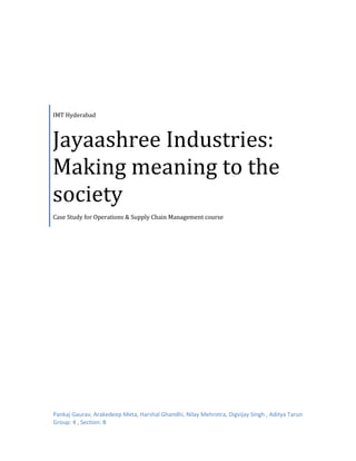 IMT Hyderabad

Jayaashree Industries:
Making meaning to the
society
Case Study for Operations & Supply Chain Management course

Pankaj Gaurav, Arakedeep Meta, Harshal Ghandhi, Nilay Mehrotra, Digvijay Singh , Aditya Tarun
Group: 4 , Section: B

 