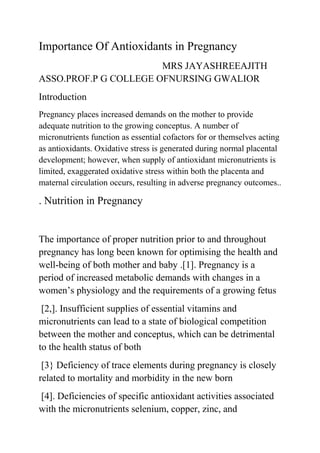 Importance Of Antioxidants in Pregnancy
MRS JAYASHREEAJITH
ASSO.PROF.P G COLLEGE OFNURSING GWALIOR
Introduction
Pregnancy places increased demands on the mother to provide
adequate nutrition to the growing conceptus. A number of
micronutrients function as essential cofactors for or themselves acting
as antioxidants. Oxidative stress is generated during normal placental
development; however, when supply of antioxidant micronutrients is
limited, exaggerated oxidative stress within both the placenta and
maternal circulation occurs, resulting in adverse pregnancy outcomes..
. Nutrition in Pregnancy
The importance of proper nutrition prior to and throughout
pregnancy has long been known for optimising the health and
well-being of both mother and baby .[1]. Pregnancy is a
period of increased metabolic demands with changes in a
women’s physiology and the requirements of a growing fetus
[2,]. Insufficient supplies of essential vitamins and
micronutrients can lead to a state of biological competition
between the mother and conceptus, which can be detrimental
to the health status of both
[3} Deficiency of trace elements during pregnancy is closely
related to mortality and morbidity in the new born
[4]. Deficiencies of specific antioxidant activities associated
with the micronutrients selenium, copper, zinc, and
 