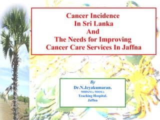 By Dr.N.Jeyakumaran. MBBS(SL), MD(SL). Teaching Hospital. Jaffna Cancer Incidence  In Sri Lanka And  The Needs for Improving  Cancer Care Services In Jaffna 