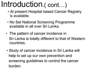 The pattern of cancer incidence in  Sri Lanka is totally different to that of Western countries. Introduction .( cont…) No Set National Screening Programme available in all over Sri Lanka. At present Hospital based Cancer Registry  is available.  Study of cancer incidence in Sri Lanka will help to set up our own prevention and screening guidelines to control the cancer burden. 