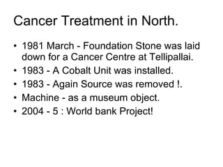 Cancer Treatment in North. 1981 March - Foundation Stone was laid down for a Cancer Centre at Tellipallai. 1983 - A Cobalt Unit was installed. 1983 - Again Source was removed !. Machine - as a museum object. 2004 - 5 : World bank Project! 