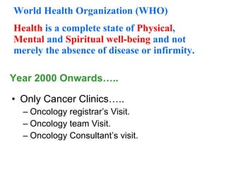 Year 2000 Onwards….. Only Cancer Clinics….. Oncology registrar’s Visit. Oncology team Visit. Oncology Consultant’s visit. World Health Organization (WHO) Health  is a complete state of  Physical ,  Mental  and  Spiritual   well-being  and not merely the absence of disease or infirmity. 
