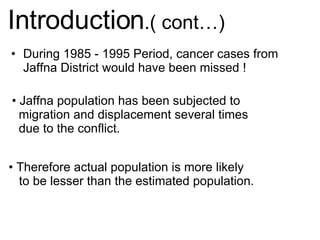 During 1985 - 1995 Period, cancer cases from Jaffna District would have been missed ! Introduction .( cont…) Jaffna population has been subjected to migration and displacement several times due to the conflict. Therefore actual population is more likely to be lesser than the estimated population. 