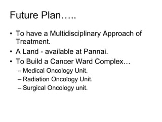 Future Plan….. To have a Multidisciplinary Approach of Treatment. A Land - available at Pannai.  To Build a Cancer Ward Complex… Medical Oncology Unit. Radiation Oncology Unit. Surgical Oncology unit. 