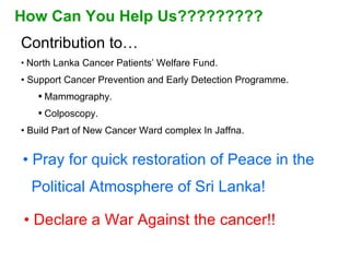 Pray for quick restoration of Peace in the Political Atmosphere of Sri Lanka!  Declare a War Against the cancer!! How Can You Help Us????????? Contribution to… North Lanka Cancer Patients’ Welfare Fund. Support Cancer Prevention and Early Detection Programme. Mammography. Colposcopy. Build Part of New Cancer Ward complex In Jaffna. 