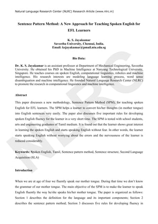 NLRC
Natural Language Research Center (NLRC) Research Article (www.nlrc.in)
Sentence Pattern Method: A New Approach for Teaching Spoken English for
EFL Learners
K. S. Jayakumar
Saveetha University, Chennai, India.
Email: ksjayakumar@pmail.ntu.edu.sg
Bio Data:
Dr. K. S. Jayakumar is an assistant professor at Department of Mechanical Engineering, Saveetha
University. He obtained his PhD in Machine Intelligence at Nanyang Technological University,
Singapore. He teaches courses on spoken English, computational linguistics, robotics and machine
intelligence. His research interests are modeling language learning process, word sense
disambiguation and machine intelligence. He founded Natural Language Research Center (NLRC)
to promote the research in computational linguistics and machine intelligence.
Abstract
This paper discusses a new methodology, Sentence Pattern Method (SPM), for teaching spoken
English for EFL learners. The SPM helps a learner to convert his/her thoughts (in mother tongue)
into English sentences very easily. The paper also discusses five important rules for developing
spoken English fluency for the learner in a very short time. The SPM is tested with school students,
arts and engineering graduates of Tamil medium. It is found out that the learner shows great interest
in learning the spoken English and starts speaking English without fear. In other words, the learner
starts speaking English without worrying about the errors and the nervousness of the learner is
reduced considerably.
Keywords: Spoken English, Tamil, Sentence pattern method, Sentence structure, Second Language
Acquisition (SLA)
Introduction
When we are at age of four we fluently speak our mother tongue. During that time we don’t know
the grammar of our mother tongue. The main objective of the SPM is to make the learner to speak
English fluently the way he/she speaks his/her mother tongue. The paper is organized as follows:
Section 1 describes the definition for the language and its important components; Section 2
describes the sentence pattern method; Section 3 discusses five rules for developing fluency in
 